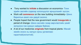 ● Tony wanted to initiate a discussion on economics- Тони
эдийн засгийн сэдвээр хэлэлцүүлэг өрнүүлэхийг хүссэн.
● Work will commence on the new building immediately- Шинэ
барилгын ажил нэн даруй эхэлнэ.
● People hoped that the new government would inaugurate a
period of change- Шинэ засгийн газар өөрчлөлтийн үеийг
эхлүүлнэ гэж хүмүүс найдаж байсан.
● A lot of our medicines originate from tropical plants- Манай
эмийн ихэнх нь халуун орны ургамлаас
гаралтай(эхлэлтэй).
 