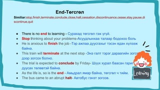 End-Төгсгөл
Similiar:stop,finish,terminate,conclude,close,halt,cessation,discontinuance,cease,stay,pause,di
scontinue,quit
● There is no end to learning - Сурахад төгсгөл гэж үгүй.
● Stop thinking about your problems-Aсуудлынхаа талаар бодохоо боль
● He is anxious to finish the job -Тэр ажлаа дуусгахыг тэсэн ядан хүлээж
байна.
● This train will terminate at the next stop -Энэ галт тэрэг дараагийн зогсоол
дээр зогсох болно.
● The trial is expected to conclude by Friday- Шүүх хурал баасан гариг ​​гэхэд
дуусах төлөвтэй байна.
● As the life is, so is the end - Амьдрал ямар байна, төгсгөл ч тийм.
● The bus came to an abrupt halt- Автобус гэнэт зогсов.
 