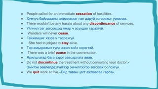 ● People called for an immediate cessation of hostilities.
● Хүмүүс байлдааны ажиллагааг нэн даруй зогсоохыг уриалав.
● There wouldn't be any hassle about any discontinuance of services.
● Үйлчилгээг зогсооход ямар ч асуудал гарахгүй.
● Wonders will never cease.
● Гайхамшиг хэзээ ч тасрахгүй.
● She had to jobjust to stay alive.
● Тэр амьдрахын тулд ажил хийх хэрэгтэй.
● There was a brief pause in the conversation.
● Ярилцлагад бага зэрэг завсарлага авав.
● Do not discontinue the treatment without consulting your doctor.-
Эмчтэй зөвлөлдөхгүйгээр эмчилгээгээ зогсоож болохгүй.
● We quit work at five.–Бид таван цагт ажлаасаа гарсан.
 