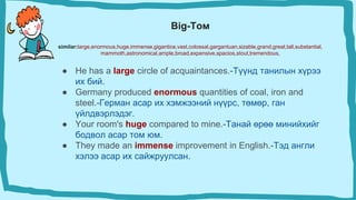 Big-Том
similar:large,enormous,huge,immense,gigantice,vast,colossal,gargantuan,sizable,grand,great,tall,substantial,
mammoth,astronomical,ample,broad,expensive,spacios,stout,tremendous,
● He has a large circle of acquaintances.-Түүнд танилын хүрээ
их бий.
● Germany produced enormous quantities of coal, iron and
steel.-Герман асар их хэмжээний нүүрс, төмөр, ган
үйлдвэрлэдэг.
● Your room's huge compared to mine.-Танай өрөө минийхийг
бодвол асар том юм.
● They made an immense improvement in English.-Тэд англи
хэлээ асар их сайжруулсан.
 
