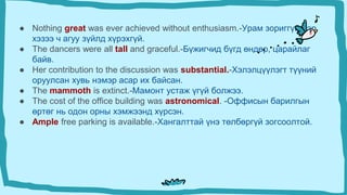 ● Nothing great was ever achieved without enthusiasm.-Урам зориггүйгээр
хэзээ ч агуу зүйлд хүрэхгүй.
● The dancers were all tall and graceful.-Бүжигчид бүгд өндөр, царайлаг
байв.
● Her contribution to the discussion was substantial.-Хэлэлцүүлэгт түүний
оруулсан хувь нэмэр асар их байсан.
● The mammoth is extinct.-Мамонт устаж үгүй ​​болжээ.
● The cost of the office building was astronomical. -Оффисын барилгын
өртөг нь одон орны хэмжээнд хүрсэн.
● Ample free parking is available.-Хангалттай үнэ төлбөргүй зогсоолтой.
 