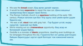 ● We saw the broad ocean.-Бид өргөн далайг харсан.
● It would be less expensive to repair the new car.-Шинэ машиныг
засварлахад бага зардал гарах болно.
● The Roman Catholic church is a spacious building of the early 19th
century.-Ромын католик сүм бол 19-р зууны эхэн үеийн өргөн уудам
барилга юм.
● He was a tall, stout man with gray hair. -Тэр буурал үстэй, өндөр
нуруутай, туранхай хүн байв.
● We're missing out on a tremendous opportunity.-Бид асар их
боломжийг алдаж байна.
● Godzilla is a monster of titanic proportions, dwarfing even buildings as
he rampages throughout the city.-Годзилла бол хот даяар довтлохдоо
байшин барилгуудыг хүртэл одой болгодог том хэмжээний мангас
юм.
 