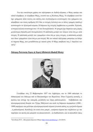 10
Για την ευκολότερη χρήση του τηλέγραφου σε διεθνή κλίμακα, ο Μορς εφηύρε και
ειδικό αλφάβητο, το αλφάβητο Μορς, γνωστό και ως Κώδικας Μορς. Το αλφάβητο αυτό δεν
έχει γράμματα αλλά τελείες και παύλες που συνδυαζόμενα αντιστοιχούν στα γράμματα του
αλφαβήτου και στους αριθμούς 0-9. Και οι στιγμές (τελείες) και οι άλλες γραμμές (παύλες)
αντιστοιχούν σε ηλεκτρικά κύματα. Η διάρκεια της στιγμής λαμβάνεται ως μονάδα. Χρονικά,
η στιγμή (τελεία) αντιστοιχεί στο 1/6 του δευτερολέπτου. Η γραμμή έχει διάρκεια τρεις φορές
μεγαλύτερη (δηλαδή μισό δευτερόλεπτο). Η απόσταση μεταξύ των λέξεων είναι ίση με επτά
στιγμές. Η απόσταση μεταξύ των γραμμάτων είναι ίση με τρεις στιγμές, η απόσταση μεταξύ
των ίδιων γραμμάτων είναι ίση με μια στιγμή. Με τον οπτικό τηλέγραφο μπορούμε να δούμε
το σήματα Μορς, που μεταδίδονται με οπτικά μέσα. Ο Μορς απεβίωσε στις 2 Απριλίου του
1872.1
Χάινριχ Ρούντολφ Χερτς ή Χερτζ (Heinrich Rudolf Hertz)
Γεννήθηκε στις 22 Φεβρουαρίου 1857 στο Αμβούργο, και το 1880 απέκτησε το
διδακτορικό του δίπλωμα από το Πανεπιστήμιο του Βερολίνου. Ήταν Γερμανός φυσικός, ο
πρώτος που πέτυχε την εκπομπή, μετάδοση και λήψη ραδιοκυμάτων. Επιβεβαίωσε την
ηλεκτρομαγνητική θεωρία του Τζέιμς Μάξγουελ και κατά τη διάρκεια πειραμάτων (1886 -
1889) παρήγαγε και μελέτησε ηλεκτρομαγνητικά κύματα (γνωστά επίσης ως ερτζιανά κύματα
, ή ραδιοκύματα). Κατέδειξε ότι αυτά είναι μακρά , εγκάρσια κύματα που ταξιδεύουν με την
ταχύτητα του φωτός και μπορούν να απεικονιστούν , να διαθλαστούν, και να πολωθούν όπως
1
Newsbeast,2015 , «Βιογραφία Σάμιουελ Μορς» http://www.newsbeast.gr , [3/4/2015]
 