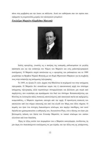 12
πάνω στη μεμβράνη και την έκανε να πάλλεται. Αυτό τον καθιέρωσε σαν τον πρώτο που
εφάρμοσε τις κυματοειδείς μορφές των ηλεκτρικών ρευμάτων.
Γουλιέλμο Μαρκόνι (Guglielmo Marconi)
Ιταλός εφευρέτης, γνωστός ως ο πατέρας της εκπομπής ραδιοκυμάτων σε μεγάλη
απόσταση και για την ανάπτυξη του Νόμου του Μαρκόνι και ενός ραδιοτηλεγραφικού
συστήματος. Ο Μαρκόνι συχνά πιστώνεται ως ο εφευρέτης του ραδιοφώνου και το 1909
μοιράστηκε το Βραβείο Νόμπελ Φυσικής με τον Καρλ Φέρντιναντ Μπράουν για τη συμβολή
τους στην ανάπτυξη της ασύρματης τηλεγραφίας.
Το 1895, σε ηλικία 21 ετών, άρχισε στη Μπολόνια τα πειράματά του στην ασύρματη
τηλεγραφία. Ο Μαρκόνι δεν ανακάλυψε καμία νέα ή επαναστατική αρχή στο σύστημα
ασύρματης τηλεγραφίας αλλά περισσότερο συναρμολόγησε και βελτίωσε μία σειρά από
παράγοντες, που ενοποίησε και προσάρμοσε στο δικό του σύστημα. Κατασκευάζοντας και
θέτοντας σε λειτουργία απλές συσκευές αποτελούμενες από επαγωγικά πηνία και πρόχειρους
αναμεταδότες, ο Μαρκόνι σημείωσε επιτυχία από την αρχή. Η πρωτόγονη συσκευή του
αποτελείτο από ένα σύρμα επαγωγής και από ένα κλειδί του Μορς που έδινε σήματα. Ο
πομπός του ήταν ένα συνεχώς διακοπτόμενο κύκλωμα, που παρήγε σπινθήρες, σαν αυτό
δηλαδή που χρησιμοποιούσε ο καθηγητής του, Αουγκούστο Ρίγκι, ενώ ο δέκτης του ήταν μία
βελτιωμένη έκδοση του δέκτη του Εντουάρ Μπρανλύ, το τοπικό κύκλωμα του οποίου
κλεινόταν από έναν διακόπτη.
Προς το τέλος αυτών των πειραμάτων του ο Μαρκόνι καινοτόμησε, συνδέοντας τη
μία άκρη του διακοπτόμενου κυκλώματος σε μια κεραία, και την άλλη στη γη, φτιάχνοντας
 