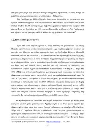 13
έτσι για πρώτη φορά ένα πρακτικό σύστημα ασύρματου σηματοδότη. Μ' αυτό πέτυχε να
μεταδώσει μηνύματα σε απόσταση μεγαλύτερη των 1.500 μέτρων.
Τον Οκτώβριο του 1900 ο Μαρκόνι έκανε στην Κορνουάλη την εγκατάσταση του
πρώτου σταθμού ασυρμάτου μεγάλων αποστάσεων. Oο Μαρκόνι εγκατέστησε έναν τέτοιο
σταθμό στη Νέα Γη. Οι κεραίες του, με τη βοήθεια χαρταετών έφταναν στο ύψος των 140
μέτρων. Έτσι, τον Δεκέμβριο του 1901, από την Κορνουάλη μετέδωσε στη Νέα Γη μία σειρά
από σήματα. Με την πρώτη προσπάθεια ο Μαρκόνι είχε γεφυρώσει τον Ατλαντικό3
.
1.2. Ιστορία του ραδιοφώνου
Πριν από εκατό περίπου χρόνια το 1895ο πατέρας του ραδιοφώνου Γουλιέλμος
Μαρκόνι κατόρθωσε να μεταδώσει ηχητικά σήματα Μορς διαμέσου ερτζιανών κυμάτων. Οι
επιτυχίες του Μαρκόνι και άλλων ερευνητών όπως του Ρέτζιναλντ Φέσεντεν (Reginald
Fessenden) και του Λη ντε Φόρεστ (Lee de Forest) αποτελούν την απαρχή της ανάπτυξης της
ραδιοφωνίας. Η ραδιοφωνία η οποία συνίσταται στη μετάδοση ομιλιών μουσικής και λόγου
σε μεγάλες αποστάσεις χωρίς τη μεσολάβηση αγωγών αλλά με ηλεκτρομαγνητικά κύματα και
στη λήψη τους από ειδικούς δέκτες αποτελεί πρακτική εφαρμογή της εφεύρεσης των
ηλεκτρονικών λυχνιών. Άρχισε να αναπτύσσεται τη δεκαετία του 1910 στις ΗΠΑ. Γύρω στα
1873 ο Μάξγουελ πρότεινε την θεωρία του ηλεκτρομαγνητισμού σύμφωνα με την οποία ένα
ηλεκτρομαγνητικό κύμα μπορεί να μεταδοθεί χωρίς να μεσολαβεί κάποιο φυσικό μέσο. Το
1883 ο Χερτς (Hertz) επαλήθευσε τη θεωρία του Μάξγουελ για τον ηλεκτρομαγνητισμό και
ανακάλυψε τα ραδιοκύματα. Γύρω στα 1897, ο Μαρκόνι επαληθεύει τα πειράματα του Χερτς
και καταφέρνει να στείλει ασύρματο σήμα σε απόσταση 3kmΜε τη συσκευή αυτή ο Ιταλός
Μαρκόνι πηγαίνει στην Αγγλία - που ήταν η μεγαλύτερη ναυτική δύναμη της εποχής - και
ιδρύει την εταιρεία 'Marconi Wireless telegraph' η οποία προσφέρει υπηρεσίες στη
ναυσιπλοΐα. Τα ραδιοκύματά του δεν μετέδιδαν φωνή αλλά σήματα Μορς.
Tα Χριστούγεννα του 1906 στην Νέα Υόρκη ο Φάσεντεν μετέδωσε για πρώτη φορά
φωνή και μουσική μέσω ραδιοκυμάτων. Αργότερα ήρθε ο ντε Φορέ για να εφεύρει την
ηλεκτρονική λυχνία η οποία ήταν η μόνη "μορφή" ραδιοφώνου για τα επόμενα 50-60 χρόνια.
Μέχρι τον Α' Παγκόσμιο Πόλεμο το ραδιόφωνο είναι ένα μέσο χρησιμοποιούμενο σε
ερασιτεχνική βάση και δεν είναι καθόλου ανεπτυγμένο ούτε διαδεδομένο . Σταθμός στην
ιστορία του ραδιοφώνου αποτελεί η έμπνευση ενός Αμερικανούτου Φρανκ Κόνραντ (Frank
3
Το Βήμα,(2002), «Βιογραφία Γουλιέλμο Μαρκόνι» , http://www.tovima.gr , [17/2/2002]
 