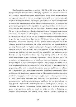 15
Η ραδιομετάδοση εμφανίζεται την περίοδο 1921-1922 σχεδόν συγχρόνως σε όλα τα
βιομηχανικά κράτη. Γεννιέται από τις αλλαγές της τεχνολογίας των ραδιοεπικοινωνιών και
από την ανάγκη των μεγάλων εταιρειών ραδιοηλεκτρικού υλικού που αύξησαν κατακόρυφα
την παραγωγή τους κατά τη διάρκεια του πολέμου να ανοιχτούν προς την ιδιωτική αγορά
ακόμη και αν ορισμένοι από τους μεγαλύτερους ομίλους στις ΗΠΑ κυρίως αντιλαμβάνονται
με καθυστέρηση την σημασία της ραδιομετάδοσης. Στις αρχές του 1920 η μη επαγγελματική
χρήση της ασύρματης επικοινωνίας περιορίζεται σε μερικούς ερασιτέχνες που επικοινωνούν
μεταξύ τους στα στενά περιθώρια που τους επιτρέπουν οι στρατιωτικές αρχές, οι οποίες δεν
δείχνουν να ανησυχούν από την ανάπτυξη ενός μη ελεγχόμενου συστήματος διαπροσωπικής
επικοινωνίας, ενώ παράλληλα ενθουσιάζονται με την νέα τεχνική, καλλιεργώντας έτσι μια
θετική εικόνα του νέου μέσου. Λίγο πριν από τον πόλεμο η ραδιοεπικοινωνία στρέφεται προς
το μοντέλο της ραδιομετάδοσης. Πριν από το 1914 δημιουργούνται σε όλες τις χώρες
πειραματικές ραδιοφωνικές εκπομπές. Στις ΗΠΑ φοιτητές αρχίζουν να μεταδίδουν δελτία
ειδήσεων και μουσικά προγράμματα. Στο Βέλγιο αναμεταδίδουν μια συναυλία κλασικής
μουσικής. Ο εφευρέτης Λι Ντε Φορέ προσεγγίζοντας ένα βιομηχανικό σχέδιο το οποίο δεν θα
καταφέρει όμως να φέρει σε πέρας μόνος του οργανώνει το 1908 τη μετάδοση μιας
συναυλίας από τον Πύργο του Άιφελ και το 1910την αναμετάδοση μιας παράστασης με τον
Καρούζο από τη Μετροπόλιταν Όπερα της Νέας Υόρκης. Αλλά ο Λι ντε Φορέ
παραγκωνίζεται από τις μεγάλες αμερικανικές βιομηχανικές εταιρείες που δεν θέλουν να τον
ανταμείψουν για τις ευρεσιτεχνίες του με αποτέλεσμα αυτοί οι πειραματισμοί να μην έχουν
συνέχεια. Στη Γαλλία οι μόνες τακτικές εκπομπές είναι η ενημέρωση για την ώρα που από το
1910 μεταδίδεται δύο φορές την ημέρα από τον Πύργο του Άιφελ τα δελτία καιρού και το
χρηματιστήριο. Όλες αυτές οι εκπομπές διακόπτονται όμως κατά τη διάρκεια του πολέμου
από τις στρατιωτικές αρχές. Το συμβατικό ραδιόφωνο περιλαμβάνει δύο κατηγορίες τρόπου
μετάδοσης τα AM (διαμόρφωση κατά πλάτος) και τα FM (διαμόρφωση κατά συχνότητα)Στις
συχνότητες αυτές χρησιμοποιούνται συγκεκριμένα μήκη κύματος ανάλογα με το σκοπό (πχ.
οι κοινοί ραδιοσταθμοί εκπέμπουν στις συχνότητες FM 88-108)Άλλες συχνότητες
χρησιμοποιούνται για άλλους σκοπούς όπως για παράδειγμα από την Αστυνομία και την
Πυροσβεστική Υπηρεσία. Εκτός από το συμβατικό ραδιόφωνο υπάρχει και το ραδιόφωνο του
Διαδικτύου που εκπέμπει "stream audio" (δηλαδή επιφορτίζεται το αρχείο σε πραγματικό
χρόνο, ο ήχος φορτώνεται εκείνη την στιγμή που παίζει) και τέλος το Podcasting που
εκπέμπει μαγνητοφωνημένα από ειδικούς δέκτες, αποτελεί πρακτική εφαρμογή της
 