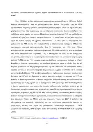 16
εφεύρεσης των ηλεκτρονικών λυχνιών. Άρχισε να αναπτύσσεται τη δεκαετία του 1910 στις
ΗΠΑ4
.
Στην Ελλάδα η πρώτη ραδιοφωνική εκπομπή πραγματοποιήθηκε το 1926 στη Διεθνή
Έκθεση Θεσσαλονίκης από το ραδιοηλεκτρολόγο Χρίστο Τσιγγιρίδη, ενώ το 1938
εγκαινιάσθηκε ο πρώτος κρατικός ραδιοφωνικός σταθμός ισχύος 15Κw Οι τεχνολογίες που
χρησιμοποιούνταν στις αμφίδρομες και μονόδρομες επικοινωνίες διαφοροποιήθηκαν και
αυξήθηκαν με τη πάροδο του χρόνου. Η εφεύρεση του τρανζίστορ το 1947 και η εξέλιξη του
στο διπολικό τρανζίστορ ένωσης που γνωρίζουμε το 1951συντέλεσαν στη μαζικότερη χρήση
αφού το κόστος αγοράς και χρήσης ελαττωνόταν. Το 1933 έγινε η διαμόρφωση του
ραδιοφώνου σε ΑΜ ενώ το 1961 τυποποιήθηκε το στερεοφωνικό ραδιόφωνο FMαπό την
αμερικανική επιτροπή τηλεπικοινωνιών. Στις 14 Ιανουαρίου του 1930 στην Αθήνα
πραγματοποιείται μια ακόμη ραδιοφωνική εκπομπή. Μεταδίδεται διάλεξη που οργανώθηκε
από όμιλο ασυρμάτου στο Παρνασσό. Στις 28 Οκτωβρίου του 1940 με την έκρηξη του
ελληνοιταλλικού πολέμου το ελληνικό ραδιόφωνο ενημερώνει και εμψυχώνει τους Έλληνες
πολίτες. Το Μάρτιο του 1964 εκπέμπει ο πρώτος ελεύθερος ραδιοφωνικός σταθμός το «Ράδιο
Καρολάιν», όπου οι εγκαταστάσεις του σταθμού βρίσκονται πάνω σε πλοίο. Στη Δυτική
Ευρώπη η δεκαετία του’80 χαρακτηρίστηκε από την απελευθέρωση του ραδιοφώνου από το
κρατικό μονοπώλιο αναδεικνύοντας έτσι το ραδιόφωνο ως μέσο κατάλληλο για τη «τοπική
κοινωνία»Στη Γαλλία το 1982 η κυβέρνηση επέτρεψε τη λειτουργία ιδιωτικών σταθμών στη
Γερμανία το 1983ενώ στη Βρετανία ο πρώτος ιδιωτικός σταθμός λειτούργησε το1992Στην
Ελλάδα το 1989 δημιουργείται το Εθνικό Συμβούλιο Ραδιοτηλεόρασης το οποίο ασκεί τον
άμεσο έλεγχο για τη τηλεόραση και το ραδιόφωνοΤο 1995 με το νόμο 2328/1995 επιτρέπεται
η ίδρυση εγκατάσταση και λειτουργία τοπικών ραδιοφωνικών σταθμών ανάλογα με τις
δυνατότητες του χάρτη συχνοτήτων ανά νομό της χώραςΜε το χάρτη διασφαλίζονται όλες οι
υφιστάμενες συχνότητες της ΕΡΑ (ΕΡΤ ΑΕ)Οι άδειες ίδρυσης εγκατάστασης και λειτουργίας
τοπικών ραδιοφωνικών σταθμών χορηγούνται, ανανεώνονται και ανακαλούνται με απόφαση
του Υπουργού Τύπου και ΜΜΕ μετά από σύμφωνη γνώμη του ΕΣΡ Η πρόοδος της
ηλεκτρονικής και ψηφιακής τεχνολογίας και των σύγχρονων επικοινωνιών έφεραν τις
μεγαλύτερες αλλαγές στο τομέα της ραδιοφωνίας Αναφέρουμε ονομαστικά : DRM
(Digitalradio mondiale), DAB (Digital audio broadcasting) HDRadioFMeXTRA (Σμυρνής
,2008).
4
Ραδιόφωνο , (2015), «Ιστορία του ραδιοφώνου», http://www.radiofono.gr , [4/2/2015]
 