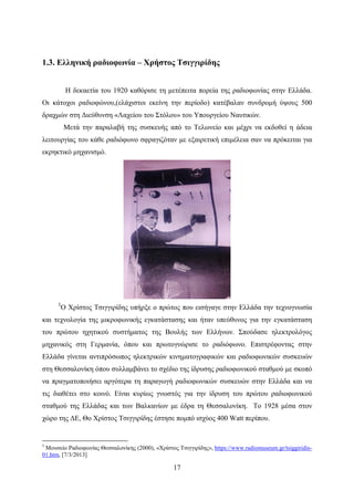 17
1.3. Ελληνική ραδιοφωνία – Χρήστος Τσιγγιρίδης
Η δεκαετία του 1920 καθόρισε τη μετέπειτα πορεία της ραδιοφωνίας στην Ελλάδα.
Οι κάτοχοι ραδιοφώνου,(ελάχιστοι εκείνη την περίοδο) κατέβαλαν συνδρομή ύψους 500
δραχμών στη Διεύθυνση «Λαχείου του Στόλου» του Υπουργείου Ναυτικών.
Μετά την παραλαβή της συσκευής από το Τελωνείο και μέχρι να εκδοθεί η άδεια
λειτουργίας του κάθε ραδιόφωνο σφραγιζόταν με εξαιρετική επιμέλεια σαν να πρόκειται για
εκρηκτικό μηχανισμό.
5
Ο Χρίστος Τσιγγιρίδης υπήρξε ο πρώτος που εισήγαγε στην Ελλάδα την τεχνογνωσία
και τεχνολογία της μικροφωνικής εγκατάστασης και ήταν υπεύθυνος για την εγκατάσταση
του πρώτου ηχητικού συστήματος της Βουλής των Ελλήνων. Σπούδασε ηλεκτρολόγος
μηχανικός στη Γερμανία, όπου και πρωτογνώρισε το ραδιόφωνο. Επιστρέφοντας στην
Ελλάδα γίνεται αντιπρόσωπος ηλεκτρικών κινηματογραφικών και ραδιοφωνικών συσκευών
στη Θεσσαλονίκη όπου συλλαμβάνει το σχέδιο της ίδρυσης ραδιοφωνικού σταθμού με σκοπό
να πραγματοποιήσει αργότερα τη παραγωγή ραδιοφωνικών συσκευών στην Ελλάδα και να
τις διαθέτει στο κοινό. Είναι κυρίως γνωστός για την ίδρυση του πρώτου ραδιοφωνικού
σταθμού της Ελλάδας και των Βαλκανίων με έδρα τη Θεσσαλονίκη. Τo 1928 μέσα στον
χώρο της ΔΕ, Θo Χρίστος Τσιγγιρίδης έστησε πομπό ισχύος 400 Watt περίπου.
5
Μουσείο Ραδιοφωνίας Θεσσαλονίκης (2000), «Χρίστος Τσιγγιρίδης», https://www.radiomuseum.gr/tsiggiridis-
01.htm, [7/3/2013]
 