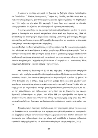 18
Η λειτουργία του ήταν μόνο κατά την διάρκεια της Διεθνούς έκθεσης Θεσσαλονίκης
τον Σεπτέμβριο. Ο Πρώτος Ραδιοφωνικός Σταθμός της Ελλάδας των Βαλκανίων και της
Νοτιοανατολικής Ευρώπης ήταν πλέον γεγονός. Ξεκινάει τη λειτουργία του την 25η Μαρτίου
του 1928, οπότε και είχε μόνο δύο ακροατές. Ο ένας ήταν στην περιοχή της πλατείας
Ιπποδρομίου και ο άλλος σε ένα αγγλικό καράβι στο λιμάνι της Θεσσαλονίκης.
Η αυστηρή νομοθεσία για τις ραδιοφωνικές εκπομπές υπήρχε ήδη και έτσι για αρκετά
χρόνια η λειτουργία του πομπού επιτρεπόταν μόνον κατά την διάρκεια της ΔΕΘ. Οι
προσπάθειες του Τσιγγιρίδη να πάρει άδεια διαρκούς λειτουργίας ήταν συνεχείς. Όμωςγια
πολλά χρόνια παρέμειναν άκαρπες. Ο Τσιγγιρίδης λειτουργούσε τον πομπό του με ίδια έσοδα
καθώς και με έσοδα προερχόμενα από διαφημίσεις.
Από τον Σταθμό του Τσιγγιρίδη πέρασαν ουκ ολίγοι καλλιτέχνες. Το γραμμόφωνο μόλις είχε
γίνει ηλεκτρικό, οι δίσκοι λιγοστοί κι ακόμη φτωχότερη η Ελληνική δισκογραφία. Ούτε το
μαγνητόφωνο είχε έλθει στο προσκήνιο ακόμη. Έτσι το μουσικό πρόγραμμα αποτελούνταν
από ζωντανές εκτελέσεις κομματιών από τραγουδιστές και οργανοπαίχτες μέσα στο στούντιο.
Βασικοί συνεργάτες του Τσιγγιρίδη στη δεκαετία του '30 υπήρξαν οι: Μ.Γροσομανίδης Νίκος
Καρμίρης Α.Στρατίδης Τραϊανού Κοσμάς Τσαντσάνογλου.
Από τα τέλη της δεκαετίας του’60 και στις αρχές του ’70 σημειώνεται άνθηση των
ερασιτεχνικών σταθμών από χιλιάδες νέους κυρίως εφήβους. Πρόκειται για τους λεγόμενους
μουσικούς πειρατές, των οποίων η δράση εντείνεται θεαματικά μετά τη πτώση της χούντας το
1974. Εκτιμάται ότι ο αριθμός τους ανερχόταν μεταξύ πέντε έως επτά χιλιάδων όπου
αποτέλεσαν το μεγαλύτερο κίνημα νεανικής επικοινωνίας που υπήρξε στην Ελλάδα. Μια νέα
εποχή ξεκινά για το ραδιόφωνο που έχει χαρακτηρισθεί και ως ραδιοφωνική άνοιξη το 1987
με την απελευθέρωση των ραδιοφωνικών συχνοτήτων και τη δημιουργία του πρώτου
δημοτικού ραδιοσταθμού της χώρας, του Αθήνα 984, μια πρωτοβουλία του δήμου της
πρωτεύουσας την οποία ακολούθησαν και άλλες δημοτικές αρχές. Στις αρχές του ’90 ο
συνολικός αριθμός των δημοτικών και διαδημοτικών σταθμών στο νομό Αττικής φτάνει τους
10.
Η εμφάνιση των δημοτικών σταθμών έφερε στην επιφάνεια το αίτημα για πολυφωνία
και διαφορετικότητα με αποτέλεσμα μετά την άρση του κρατικού μονοπωλίου να σημειωθεί
μια αύξηση του αριθμού των ιδιωτικών σταθμών. Σήμερα οι ιδιωτικοί σταθμοί αποτελούν την
πλειοψηφία των ραδιοσταθμών όλης της χώρας ενώ παράλληλα η δημόσια ραδιοφωνία
εξειδικεύει τα προγράμματα της και αναπτύσσει εκπομπές σε 24ώρη βάση(ΙΟΜ, 2003).
 