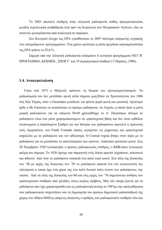 20
Το 2003 αποτελεί σταθμός στην ελληνική ραδιοφωνία καθώς πραγματοποιείται
μεγάλη τεχνολογική αναβάθμιση λίγο πριν τη διεξαγωγή των Ολυμπιακών Αγώνων, όλα τα
στούντιο μετατρέπονται από αναλογικά σε ψηφιακά .
Στο Κεντρικό έλεγχο της ΕΡΑ εγκαθίσταται το 2007 σύστημα ατέρμονης εγγραφής
των εκπεμπόμενων προγραμμάτων. Ένα χρόνο αργότερα η μέση ημερήσια ακροαματικότητα
της ΕΡΑ φτάνει το 25,6 %.
Σήμερα από την ελληνική ραδιοφωνία εκπέμπουν 6 κεντρικά προγράμματα ΝΕΤ Β’
ΠΡΟΓΡΑΜΜΑ, ΚΟΣΜΟΣ , ΣΠΟΡ Γ’ και 19 περιφερειακοί σταθμοί ( Γ.Παρίκος ,1986).
1.4. Ανακεφαλαίωση
Γύρω στα 1873 ο Μαξουέλ πρότεινε τη θεωρία του ηλεκτρομαγνητισμού. Τα
ραδιοκύματά του δεν μετέδιδαν φωνή αλλά σήματα μορςΉταν τα Χριστούγεννα του 1906
στη Νέα Υόρκη, όταν ο Fassenden μετέδωσε για πρώτη φορά φωνή και μουσική. Αργότερα
ήρθε ο De Forestγια να ανακαλύψει το πρώιμο ραδιόφωνο, τη Λυχνία, η οποία ήταν η μόνη
μορφή ραδιοφώνου για τα επόμενα 50-60 χρόνιαΜέχρι το Α´ Παγκόσμιο πόλεμο το
ραδιόφωνο είναι ένα μέσο χρησιμοποιούμενο σε ερασιτεχνική βάση και δεν είναι καθόλου
ανεπτυγμένο ή διαδεδομένο Σταθμό για την Ιστορία του ραδιοφώνου αποτελεί η έμπνευση
ενός Αμερικάνου, του Frank Conrado οποίος εργαζόταν ως μηχανικός και ερασιτεχνικά
ασχολείτο με το ραδιόφωνο και τον αθλητισμό. Ο Conrad τυχαία βγήκε στον αέρα με το
ραδιόφωνο για να μεταδώσει τα αποτελέσματα των αγώνων. Απέκτησε φανατικό κοινό. Στις
20 Νοεμβρίου 1920 λειτούργησε ο πρώτος ραδιοφωνικός σταθμός, ο KDKAπου λειτουργεί
ακόμη και σήμερα. Το 1926 έχουμε την παραγωγή ενός δέκτη αρκετά εύχρηστου, ποιοτικού
και φθηνού. Από τότε το ραδιόφωνο κατακτά ένα πολύ ευρύ κοινό. Στα τέλη της δεκαετίας
του ’40 με αρχές της δεκαετίας του ’50 το ραδιόφωνο αποκτά ένα νέο ανταγωνιστή την
τηλεόραση η οποία έχει στα χέρια της ένα πολύ δυνατό όπλο έναντι του ραδιόφωνου, την
εικόνα. Από τα τέλη της δεκαετίας του’60 και στις αρχές του ’70 σημειώνεται άνθηση των
ερασιτεχνικών σταθμών από χιλιάδες νέους κυρίως εφήβους. Μια νέα εποχή ξεκινά για το
ραδιόφωνο που έχει χαρακτηρισθεί και ως ραδιοφωνική άνοιξη το 1987με την απελευθέρωση
των ραδιοφωνικών συχνοτήτων και τη δημιουργία του πρώτου δημοτικού ραδιοσταθμού της
χώρας του Αθήνα 984Στις επόμενες δεκαετίες ο αριθμός των ραδιοφωνικών σταθμών όλο και
 