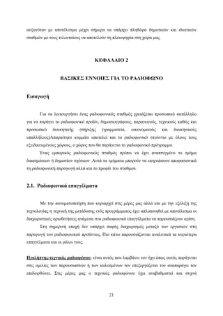 21
αυξανόταν με αποτέλεσμα μέχρι σήμερα να υπάρχει πληθώρα δημοτικών και ιδιωτικών
σταθμών με τους τελευταίους να αποτελούν τη πλειοψηφία στη χώρα μας.
ΚΕΦΑΛΑΙΟ 2
ΒΑΣΙΚΕΣ ΕΝΝΟΙΕΣ ΓΙΑ ΤΟ ΡΑΔΙΟΦΩΝΟ
Εισαγωγή
Για να λειτουργήσει ένας ραδιοφωνικός σταθμός χρειάζεται προσωπικό κατάλληλο
για να παράγει το ραδιοφωνικό προϊόν, δημοσιογράφους, παραγωγούς, τεχνικούς καθώς και
προσωπικό διοικητικής στήριξης (γραμματεία, οικονομικούς και διοικητικούς
υπαλλήλους)Απαραίτητο κομμάτι αποτελεί και το ραδιοφωνικό στούντιο με όλους τους
εξειδικευμένους χώρους, ο χώρος που θα παράγεται το ραδιοφωνικό πρόγραμμα.
Ένας εμπορικός ραδιοφωνικός σταθμός πρέπει να έχει αναπτυγμένο το τμήμα
διαφημίσεων ή δημοσίων σχέσεων .Αυτά τα τμήματα μπορούν να επηρεάσουν αποφασιστικά
τη ραδιοφωνική παραγωγή αλλά και το προφίλ του σταθμού.
2.1. Ραδιοφωνικά επαγγέλματα
Με την αυτοματοποίηση που κυριαρχεί στις μέρες μας αλλά και με την εξέλιξη της
τεχνολογίας η τεχνική της μετάδοσης ενός προγράμματος έχει απλοποιηθεί με αποτέλεσμα οι
διαχωριστικές οριοθετήσεις ανάμεσα στα ραδιοφωνικά επαγγέλματα να παρουσιάζουν κρίση.
Στη σημερινή εποχή δεν υπάρχει σαφής διαχωρισμός μεταξύ των εργασιών στη
παραγωγή του ραδιοφωνικού προϊόντος. Πιο κάτω παρουσιάζονται αναλυτικά τα κυριότερα
επαγγέλματα και οι ρόλοι τους.
Ηχολήπτης-τεχνικός ραδιοφώνου: είναι αυτός που λαμβάνει τον ήχο όπως αυτός παράγεται
στις ομιλίες των παρουσιαστών ή των καλεσμένων τον επεξεργάζεται τον αναπαράγει τον
επιδιορθώνει. Στις μέρες μας ο τεχνικός ραδιοφώνου έχει αναβαθμιστεί και συχνά
 