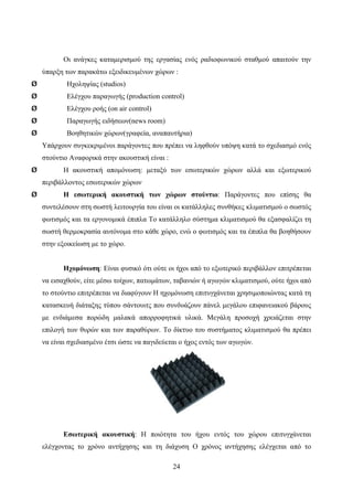 24
Οι ανάγκες καταμερισμού της εργασίας ενός ραδιοφωνικού σταθμού απαιτούν την
ύπαρξη των παρακάτω εξειδικευμένων χώρων :
Ø Ηχοληψίας (studios)
Ø Ελέγχου παραγωγής (production control)
Ø Ελέγχου ροής (on air control)
Ø Παραγωγής ειδήσεων(news room)
Ø Βοηθητικών χώρων(γραφεία, αναπαυτήρια)
Υπάρχουν συγκεκριμένοι παράγοντες που πρέπει να ληφθούν υπόψη κατά το σχεδιασμό ενός
στούντιο Αναφορικά στην ακουστική είναι :
Ø Η ακουστική απομόνωση: μεταξύ των εσωτερικών χώρων αλλά και εξωτερικού
περιβάλλοντος εσωτερικών χώρων
Ø Η εσωτερική ακουστική των χώρων στούντιο: Παράγοντες που επίσης θα
συντελέσουν στη σωστή λειτουργία του είναι οι κατάλληλες συνθήκες κλιματισμού ο σωστός
φωτισμός και τα εργονομικά έπιπλα Το κατάλληλο σύστημα κλιματισμού θα εξασφαλίζει τη
σωστή θερμοκρασία αυτόνομα στο κάθε χώρο, ενώ ο φωτισμός και τα έπιπλα θα βοηθήσουν
στην εξοικείωση με το χώρο.
Ηχομόνωση: Είναι φυσικό ότι ούτε οι ήχοι από το εξωτερικό περιβάλλον επιτρέπεται
να εισαχθούν, είτε μέσω τοίχων, πατωμάτων, ταβανιών ή αγωγών κλιματισμού, ούτε ήχοι από
το στούντιο επιτρέπεται να διαφύγουν Η ηχομόνωση επιτυγχάνεται χρησιμοποιώντας κατά τη
κατασκευή διάταξης τύπου σάντουιτς που συνδυάζουν πάνελ μεγάλου επιφανειακού βάρους
με ενδιάμεσα πορώδη μαλακά απορροφητικά υλικά. Μεγάλη προσοχή χρειάζεται στην
επιλογή των θυρών και των παραθύρων. Το δίκτυο του συστήματος κλιματισμού θα πρέπει
να είναι σχεδιασμένο έτσι ώστε να παγιδεύεται ο ήχος εντός των αγωγών.
Εσωτερική ακουστική: Η ποιότητα του ήχου εντός του χώρου επιτυγχάνεται
ελέγχοντας το χρόνο αντήχησης και τη διάχυση Ο χρόνος αντήχησης ελέγχεται από το
 