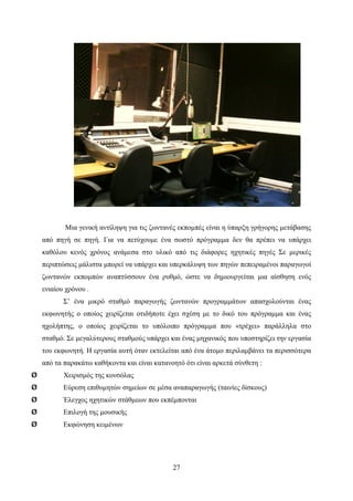 27
Μια γενική αντίληψη για τις ζωντανές εκπομπές είναι η ύπαρξη γρήγορης μετάβασης
από πηγή σε πηγή. Για να πετύχουμε ένα σωστό πρόγραμμα δεν θα πρέπει να υπάρχει
καθόλου κενός χρόνος ανάμεσα στο υλικό από τις διάφορες ηχητικές πηγές Σε μερικές
περιπτώσεις μάλιστα μπορεί να υπάρχει και υπερκάλυψη των πηγών πεπειραμένοι παραγωγοί
ζωντανών εκπομπών αναπτύσσουν ένα ρυθμό, ώστε να δημιουργείται μια αίσθηση ενός
ενιαίου χρόνου .
Σ’ ένα μικρό σταθμό παραγωγής ζωντανών προγραμμάτων απασχολούνται ένας
εκφωνητής ο οποίος χειρίζεται οτιδήποτε έχει σχέση με το δικό του πρόγραμμα και ένας
ηχολήπτης, ο οποίος χειρίζεται το υπόλοιπο πρόγραμμα που «τρέχει» παράλληλα στο
σταθμό. Σε μεγαλύτερους σταθμούς υπάρχει και ένας μηχανικός που υποστηρίζει την εργασία
του εκφωνητή. Η εργασία αυτή όταν εκτελείται από ένα άτομο περιλαμβάνει τα περισσότερα
από τα παρακάτω καθήκοντα και είναι κατανοητό ότι είναι αρκετά σύνθετη :
Ø Χειρισμός της κονσόλας
Ø Εύρεση επιθυμητών σημείων σε μέσα αναπαραγωγής (ταινίες δίσκους)
Ø Έλεγχος ηχητικών στάθμεων που εκπέμπονται
Ø Επιλογή της μουσικής
Ø Εκφώνηση κειμένων
 