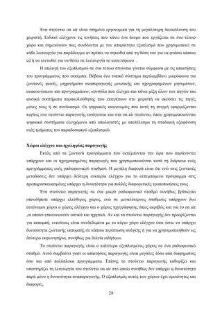 28
Ένα στούντιο on air είναι στημένο εργονομικά για τη μεγαλύτερη διευκόλυνση του
χειριστή. Ειδικοί ελέγχουν τις κινήσεις που κάνει ένα άτομο που εργάζεται σε ένα τέτοιο
χώρο και σημειώνουν πως συνδέονται με τον απαραίτητο εξοπλισμό που χρησιμοποιεί σε
κάθε λειτουργία για παράδειγμα αν πρέπει να σηκωθεί από τη θέση του για να φτάσει κάποιο
cd ή να τεντωθεί για να θέσει σε λειτουργία το κασετόφωνο .
Η επιλογή του εξοπλισμού σε ένα τέτοιο στούντιο γίνεται σύμφωνα με τις απαιτήσεις
του προγράμματος που εκπέμπει. Βέβαια ένα τυπικό σύστημα περιλαμβάνει μικρόφωνα για
ζωντανές φωνές, μηχανήματα αναπαραγωγής μουσικής και ηχογραφημένων μηνυμάτων,
ανακοινώσεων και προγραμμάτων, κονσόλα που ελέγχει και κάνει μίξη όλων των πηγών και
φυσικά συστήματα παρακολούθησης που επιτρέπουν στο χειριστή να ακούσει τις πηγές
μόνες τους ή σε συνδυασμό. Οι ψηφιακές καινοτομίες που αυτή τη στιγμή εφαρμόζονται
κυρίως στο στούντιο παραγωγής εισάγονται και στα on air στούντιο, όπου χρησιμοποιούνται
ψηφιακά συστήματα ελεγχόμενα από υπολογιστές με αποτέλεσμα τη σταδιακή εξαφάνιση
ενός τμήματος του παραδοσιακού εξοπλισμού.
Χώροι ελέγχου και ηχοληψίας παραγωγής
Εκτός από τα ζωντανά προγράμματα που εκπέμπονται την ώρα που παράγονται
υπάρχουν και οι ηχογραφημένες παραγωγές που χρησιμοποιούνται κατά τη διάρκεια ενός
προγράμματος ενός ραδιοφωνικού σταθμού. Η μεγάλη διαφορά είναι ότι ενώ στις ζωντανές
μεταδόσεις δεν υπάρχει δεύτερη ευκαιρία ελέγχου για το εκπεμπόμενο πρόγραμμα στις
προπαρασκευασμένες υπάρχει η δυνατότητα για πολλές διαφορετικές τροποποιήσεις τους .
Ένα στούντιο παραγωγής σε ένα μικρό ραδιοφωνικό σταθμό συνήθως βρίσκεται
οπουδήποτε υπάρχει ελεύθερος χώρος, ενώ σε μεγαλύτερους σταθμούς υπάρχουν δυο
αυτόνομοι χώροι ο χώρος ελέγχου και ο χώρος ηχογράφησης όπως ακριβώς και για το on air
,οι οποίοι επικοινωνούν οπτικά και ηχητικά. Αν και τα στούντιο παραγωγής δεν προορίζονται
για εκπομπή, εντούτοις είναι συνδεδεμένα με το κύριο χώρο ελέγχου έτσι ώστε να υπάρχει
δυνατότητα ζωντανής εκπομπής σε κάποια περίπτωση ανάγκης ή για να χρησιμοποιηθούν ως
δεύτερο εκφωνητήριο, συνήθως για δελτία ειδήσεων.
Το στούντιο παραγωγής είναι ο καλύτερα εξοπλισμένος χώρος σε ένα ραδιοφωνικό
σταθμό. Αυτό συμβαίνει γιατί οι απαιτήσεις παραγωγής είναι μεγάλες τόσο από διαφημιστές
όσο και από πολύπλοκα προγράμματα. Επίσης το στούντιο παραγωγής καθορίζει και
υποστηρίζει τη λειτουργία του στούντιο on air στο οποίο συνήθως δεν υπάρχει η δυνατότητα
παρά μόνο η δυνατότητα αναπαραγωγής. Ο εξοπλισμός αυτός των χώρων έχει ομοιότητες και
διαφορές.
 