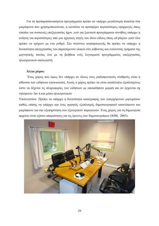 29
Για τα προπαρασκευασμένα προγράμματα πρέπει αν υπάρχει μεγαλύτερη ποικιλία στα
μικρόφωνα που χρησιμοποιούνται, η κονσόλα να προσφέρει περισσότερες εφαρμογές όπως
είσοδοι για συσκευές επεξεργασίας ήχου ,ενώ για ζωντανά προγράμματα συνήθως υπάρχει η
ανάγκη για περισσότερες από μια ηχητικές πηγές του ίδιου είδους όπως cd players γιατί όλα
πρέπει να τρέχουν με ένα ρυθμό. Στο στούντιο αναπαραγωγής θα πρέπει να υπάρχει η
δυνατότητα επεξεργασίας του παραγόμενου υλικού είτε κόβοντας και ενώνοντας τμήματα της
μαγνητικής ταινίας είτε με τη βοήθεια ενός λογισμικού προγράμματος επεξεργασίας
ηλεκτρονικού υπολογιστή.
Άλλοι χώροι:
Ένας χώρος που όμως δεν υπάρχει σε όλους τους ραδιοφωνικούς σταθμούς είναι η
αίθουσα των ειδήσεων (newsroom), Αυτός ο χώρος πρέπει να είναι κατάλληλα εξοπλισμένος
ώστε να δέχεται τις πληροφορίες των ειδήσεων με οποιαδήποτε μορφή και αν έρχονται πχ
τηλέφωνο- fax ή και μέσω ηλεκτρονικών
Υπολογιστών. Πρέπει να υπάρχει η δυνατότητα καταγραφής των εισερχόμενων μηνυμάτων
καθώς επίσης να υπάρχει και ένας φορητός εξοπλισμός δημοσιογραφικό κασετόφωνο και
μικρόφωνο για την εξυπηρέτηση των εξωτερικών παραγωγών. Ένας χώρος για τη δημιουργία
αρχείου είναι εξίσου απαραίτητος για τις έρευνες των δημοσιογράφων (ΙΟΜ, 2003).
 