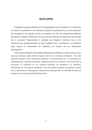 3
ΠΕΡΙΛΗΨΗ
Η παρούσα πτυχιακή εστιάζεται στο να πληροφορήσει και να ξεναγήσει τον αναγνώστη,
στο κόσμο του ραδιοφώνου και ειδικότερα τη σχέση του ραδιοφώνου με τη νέα τεχνολογία.
Στο περιεχόμενο της εργασίας γίνεται μια αναφορά στα είδη του ραδιοφώνου(συμβατικό,
δορυφορικό, ψηφιακό, διαδικτυακό) και μια ιστορική αναδρομή στη πορεία του στην Ελλάδα
και το εξωτερικό. Παρουσιάζεται η υποδομή ενός σύγχρονου στούντιο, όλες οι νέες
τεχνολογίες που χρησιμοποιούνται και έχουν συμβάλει ώστε το ραδιόφωνο, να κατορθώνει
μέχρι σήμερα να ανταγωνιστεί την εξάπλωση του ίντερνετ και των τηλεοπτικών
προγραμμάτων.
Γίνεται ακόμη αναφορά στην ψηφιακή ραδιοφωνική μετάδοση και τη βελτιωμένη ποιότητα
ήχου που προσφέρει υψηλή ποιότητα σήματος, αλλά και τις λειτουργίες πολυμέσων. Ένα άλλο
σημαντικό κεφάλαιο είναι το διαδικτυακό ραδιόφωνο , τα πλεονεκτήματά του , τις δυνατότητές του
(διαδραστικότητα, παγκόσμιο ακροατήριο ,αμφίδρομη επικοινωνία ). Επιπλέον ο αναγνώστης έχει τη
δυνατότητα να ενημερωθεί για την εμπορική αξιοποίηση του ραδιοφώνου ,τις διαδικασίες
αδειοδότησης και τα πνευματικά δικαιώματα. Τέλος το πιο βασικό κεφάλαιο της παρούσας εργασίας
είναι η παρουσίαση των προγραμμάτων ραδιοφωνικής εκπομπής( Mixx & Lame Mp3 Encoder) και
ραδιοφωνικού αυτοματισμού (Jazler Radiostar One) .
 
