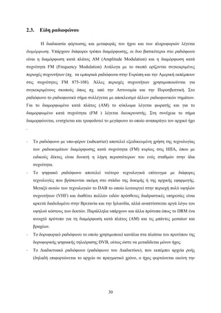 30
2.3. Είδη ραδιοφώνου
Η διαδικασία φόρτωσης και μεταφοράς του ήχου και των πληροφοριών λέγεται
διαμόρφωση. Υπάρχουν διάφοροι τρόποι διαμόρφωσης, οι δυο βασικότεροι στο ραδιόφωνο
είναι η διαμόρφωση κατά πλάτος ΑΜ (Amplitude Modulation) και η διαμόρφωση κατά
συχνότητα FM (Frequency Modulation) Ανάλογα με το σκοπό ορίζονται συγκεκριμένες
περιοχές συχνοτήτων (πχ. τα εμπορικά ραδιόφωνα στην Ευρώπη και την Αμερική εκπέμπουν
στις συχνότητες FM 875-108). Άλλες περιοχές συχνοτήτων χρησιμοποιούνται για
συγκεκριμένους σκοπούς όπως πχ. από την Αστυνομία και την Πυροσβεστική. Στο
ραδιόφωνο το ραδιοφωνικό σήμα συλλέγεται με αποκλεισμό άλλων ραδιοφωνικών σημάτων.
Για το διαμορφωμένο κατά πλάτος (ΑΜ) το κύκλωμα λέγεται φωρατής και για το
διαμορφωμένο κατά συχνότητα (FM ) λέγεται διευκρινιστής. Στη συνέχεια το σήμα
διαμορφώνεται, ενισχύεται και τροφοδοτεί το μεγάφωνο το οποίο αναπαράγει τον αρχικό ήχο
.
· Το ραδιόφωνο με υπο-φέρον (subcarrier) αποτελεί εξειδικευμένη χρήση της τεχνολογίας
των ραδιοκυμάτων διαμόρφωσης κατά συχνότητα (FM) κυρίως στις ΗΠΑ, όπου με
ειδικούς δέκτες είναι δυνατή η λήψη περισσότερων του ενός σταθμών στην ίδια
συχνότητα.
· Το ψηφιακό ραδιόφωνο αποτελεί νεότερο τεχνολογικά επίτευγμα με διάφορες
τεχνολογίες που βρίσκονται ακόμη στο στάδιο της δοκιμής ή της αρχικής εφαρμογής.
Μεταξύ αυτών των τεχνολογιών το DAB το οποίο λειτουργεί στην περιοχή πολύ υψηλών
συχνοτήτων (VHF) και διαθέτει πολλών ειδών πρόσθετες διαδραστικές υπηρεσίες είναι
αρκετά διαδεδομένο στην Βρετανία και την Ιρλανδία, αλλά αναπτύσσεται αργά λόγω του
υψηλού κόστους των δεκτών. Παράλληλα υπάρχουν και άλλα πρότυπα όπως το DRM ένα
ανοιχτό πρότυπο για τη διαμόρφωση κατά πλάτος (ΑΜ) και τις μπάντες μεσαίων και
βραχέων.
· Το δορυφορικό ραδιόφωνο το οποίο χρησιμοποιεί κανάλια στα πλαίσια του προτύπου της
δορυφορικής ψηφιακής τηλεόρασης DVB, ούτως ώστε να μεταδίδεται μόνον ήχος.
· Το Διαδικτυακό ραδιόφωνο (ραδιόφωνο του Διαδικτύου), που εκπέμπει αρχεία ροής
(δηλαδή επιφορτώνεται το αρχείο σε πραγματικό χρόνο, ο ήχος φορτώνεται εκείνη την
 