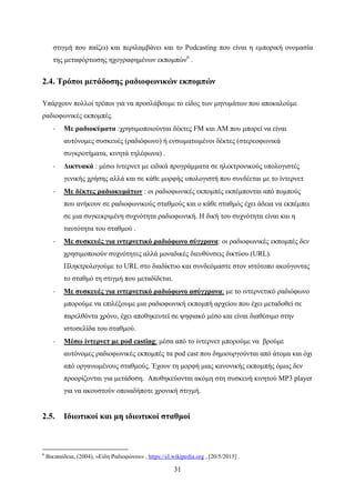 31
στιγμή που παίζει) και περιλαμβάνει και το Podcasting που είναι η εμπορική ονομασία
της μεταφόρτωσης ηχογραφημένων εκπομπών6
.
2.4. Τρόποι μετάδοσης ραδιοφωνικών εκπομπών
Υπάρχουν πολλοί τρόποι για να προσλάβουμε το είδος των μηνυμάτων που αποκαλούμε
ραδιοφωνικές εκπομπές.
· Με ραδιοκύματα :χρησιμοποιούνται δέκτες FM και AM που μπορεί να είναι
αυτόνομες συσκευές (ραδιόφωνο) ή ενσωματωμένοι δέκτες (στερεοφωνικά
συγκροτήματα, κινητά τηλέφωνα) .
· Δικτυακά : μέσω ίντερνετ με ειδικά προγράμματα σε ηλεκτρονικούς υπολογιστές
γενικής χρήσης αλλά και σε κάθε μορφής υπολογιστή που συνδέεται με το ίντερνετ
· Με δέκτες ραδιοκυμάτων : οι ραδιοφωνικές εκπομπές εκπέμπονται από πομπούς
που ανήκουν σε ραδιοφωνικούς σταθμούς και ο κάθε σταθμός έχει άδεια να εκπέμπει
σε μια συγκεκριμένη συχνότητα ραδιοφωνική. Η δική του συχνότητα είναι και η
ταυτότητα του σταθμού .
· Με συσκευές για ιντερνετικό ραδιόφωνο σύγχρονα: οι ραδιοφωνικές εκπομπές δεν
χρησιμοποιούν συχνότητες αλλά μοναδικές διευθύνσεις δικτύου (URL).
Πληκτρολογούμε το URL στο διαδίκτυο και συνδεόμαστε στον ιστότοπο ακούγοντας
το σταθμό τη στιγμή που μεταδίδεται.
· Με συσκευές για ιντερνετικό ραδιόφωνο ασύγχρονα: με το ιντερνετικό ραδιόφωνο
μπορούμε να επιλέξουμε μια ραδιοφωνική εκπομπή αρχείου που έχει μεταδοθεί σε
παρελθόντα χρόνο, έχει αποθηκευτεί σε ψηφιακό μέσο και είναι διαθέσιμο στην
ιστοσελίδα του σταθμού.
· Μέσω ίντερνετ με pod casting: μέσα από το ίντερνετ μπορούμε να βρούμε
αυτόνομες ραδιοφωνικές εκπομπές τα pod cast που δημιουργούνται από άτομα και όχι
από οργανωμένους σταθμούς. Έχουν τη μορφή μιας κανονικής εκπομπής όμως δεν
προορίζονται για μετάδοση. Αποθηκεύονται ακόμη στη συσκευή κινητού MP3 player
για να ακουστούν οποιαδήποτε χρονική στιγμή.
2.5. Ιδιωτικοί και μη ιδιωτικοί σταθμοί
6
Βικιπαίδεια, (2004), «Είδη Ραδιοφώνου» , https://el.wikipedia.org , [20/5/2015] .
 