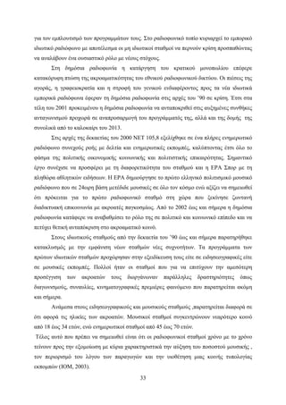 33
για τον εμπλουτισμό των προγραμμάτων τους. Στο ραδιοφωνικό τοπίο κυριαρχεί το εμπορικό
ιδιωτικό ραδιόφωνο με αποτέλεσμα οι μη ιδιωτικοί σταθμοί να περνούν κρίση προσπαθώντας
να αναλάβουν ένα ουσιαστικό ρόλο με νέους στόχους.
Στη δημόσια ραδιοφωνία η κατάργηση του κρατικού μονοπωλίου επέφερε
κατακόρυφη πτώση της ακροαματικότητας του εθνικού ραδιοφωνικού δικτύου. Οι πιέσεις της
αγοράς, η γραφειοκρατία και η στροφή του γενικού ενδιαφέροντος προς τα νέα ιδιωτικά
εμπορικά ραδιόφωνα έφεραν τη δημόσια ραδιοφωνία στις αρχές του ’90 σε κρίση. Έτσι στα
τέλη του 2001 προκειμένου η δημόσια ραδιοφωνία να ανταποκριθεί στις αυξημένες συνθήκες
ανταγωνισμού προχωρά σε αναπροσαρμογή του προγράμματός της, αλλά και της δομής της
συνολικά από το καλοκαίρι του 2013.
Στις αρχές της δεκαετίας του 2000 ΝΕΤ 105,8 εξελίχθηκε σε ένα πλήρες ενημερωτικό
ραδιόφωνο συνεχούς ροής με δελτία και ενημερωτικές εκπομπές, καλύπτοντας έτσι όλο το
φάσμα της πολιτικής οικονομικής κοινωνικής και πολιτιστικής επικαιρότητας. Σημαντικό
έργο συνέχισε να προσφέρει με τη διαφορετικότητα του σταθμού και η ΕΡΑ Σπορ με τη
πληθώρα αθλητικών ειδήσεων. Η ΕΡΑ δημιούργησε το πρώτο ελληνικό πολιτισμικό μουσικό
ραδιόφωνο που σε 24ωρη βάση μετέδιδε μουσικές σε όλο τον κόσμο ενώ αξίζει να σημειωθεί
ότι πρόκειται για το πρώτο ραδιοφωνικό σταθμό στη χώρα που ξεκίνησε ζωντανή
διαδικτυακή επικοινωνία με ακροατές παγκοσμίως. Από το 2002 έως και σήμερα η δημόσια
ραδιοφωνία κατάφερε να αναβαθμίσει το ρόλο της σε πολιτικό και κοινωνικό επίπεδο και να
πετύχει θετική ανταπόκριση στο ακροαματικό κοινό.
Στους ιδιωτικούς σταθμούς από την δεκαετία του ’90 έως και σήμερα παρατηρήθηκε
κατακλυσμός με την εμφάνιση νέων σταθμών νέες συχνοτήτων. Τα προγράμματα των
πρώτων ιδιωτικών σταθμών προχώρησαν στην εξειδίκευση τους είτε σε ειδησεογραφικές είτε
σε μουσικές εκπομπές. Πολλοί ήταν οι σταθμοί που για να επιτύχουν την αμεσότερη
προσέγγιση των ακροατών τους διοργάνωναν παράλληλες δραστηριότητες όπως
διαγωνισμούς, συναυλίες, κινηματογραφικές πρεμιέρες φαινόμενο που παρατηρείται ακόμη
και σήμερα.
Ανάμεσα στους ειδησεογραφικούς και μουσικούς σταθμούς ,παρατηρείται διαφορά σε
ότι αφορά τις ηλικίες των ακροατών. Μουσικοί σταθμοί συγκεντρώνουν νεαρότερο κοινό
από 18 έως 34 ετών, ενώ ενημερωτικοί σταθμοί από 45 έως 70 ετών.
Τέλος αυτό που πρέπει να σημειωθεί είναι ότι οι ραδιοφωνικοί σταθμοί χρόνο με το χρόνο
τείνουν προς την εξομοίωση με κύρια χαρακτηριστικά την αύξηση του ποσοστού μουσικής ,
τον περιορισμό του λόγου των παραγωγών και την υιοθέτηση μιας κοινής τυπολογίας
εκπομπών (ΙΟΜ, 2003).
 