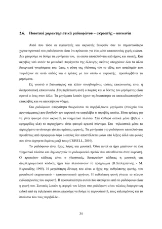 34
2.6. Ποιοτικά χαρακτηριστικά ραδιοφώνου – ακροατής – κοινωνία
Αυτό που τόσο οι εκφωνητές και ακροατές θεωρούν σαν το σημαντικότερο
χαρακτηριστικό του ραδιόφωνου είναι ότι πρόκειται για ένα μέσο επικοινωνίας χωρίς εικόνα.
Δεν μπορούμε να δούμε τα μηνύματα του, τα οποία αποτελούνται από ήχους και σιωπές. Και
ακριβώς υπό αυτόν το μοναδικό παράγοντα της έλλειψης εικόνας απορρέουν όλα τα άλλα
διακριτικά γνωρίσματα του, όπως η φύση της γλώσσας του το είδος των αστεϊσμών που
ταιριάζουν σε αυτό καθώς και ο τρόπος με τον οποίο ο ακροατής προσλαμβάνει τα
μηνύματα.
Ως γνωστό ο βασικότερος και πλέον συνηθισμένος τρόπος επικοινωνίας είναι η
διαπροσωπική επικοινωνία .Στη περίπτωση αυτή ο πομπός και ο δέκτης του μηνύματος είναι
ορατοί ο ένας στον άλλο. Τα μηνύματα λοιπόν έχουν τη δυνατότητα να αποκωδικοποιηθούν
επακριβώς και να αποκτήσουν νόημα.
Στο ραδιόφωνο απαραίτητα θεωρούνται τα περιβάλλοντα μηνύματα (στοιχεία του
προγράμματος) που βοηθούν τον ακροατή να καταλάβει τι ακριβώς ακούει. Είναι τρόπος για
να γίνει φανερό στον ακροατή το νοηματικό πλαίσιο. Στα καθαρά οπτικά μέσα (βιβλία -
εφημερίδες κλπ) το περιεχόμενο είναι φανερό αρκετά σύντομα. Στα τηλεοπτικά μέσα το
περιεχόμενο αντίστοιχα γίνεται αμέσως εμφανές. Τα μηνύματα στο ραδιόφωνο αποτελούνται
πρωτίστως από προφορικό λόγο ο οποίος δεν αποστέλλεται μόνο από λέξεις αλλά και φωνές
που είναι άρρηκτα δεμένες μαζί τους (CRISELL, 2010).
Το ραδιόφωνο είναι ήχος, λόγος και μουσική. Όλοι αυτοί οι ήχοι μπαίνουν σε ένα
νοηματικό πλαίσιο και δημιουργούν το ραδιοφωνικό προϊόν που απευθύνεται στον ακροατή.
Ο πρωτεύων κώδικας είναι ο γλωσσικός, δευτερεύων κώδικας η μουσική και
συμπληρωματικοί κώδικες ήχοι που πλαισιώνουν το πρόγραμμα (Β.Δελληγίαννης - Μ.
Κυριακίδης 1995). Η μεγαλύτερη δύναμη του είναι ο ήχος της ανθρώπινης φωνής, του
μοναδικού εκφραστικού – επικοινωνιακού οργάνου. Η ανθρώπινη φωνή γίνεται το κέντρο
ενδιαφέροντος του ακροατή. Η προσωπικότητα αυτού που ακούγεται από το ραδιόφωνο είναι
η φωνή του. Συνεπώς λοιπόν η εκφορά του λόγου στο ραδιόφωνο είναι τελείως διαφορετική
ειδικά από τη τηλεόραση όπου μπορούμε να δούμε το παρουσιαστή, τους καλεσμένους και το
στούντιο που τους περιβάλλει .
 