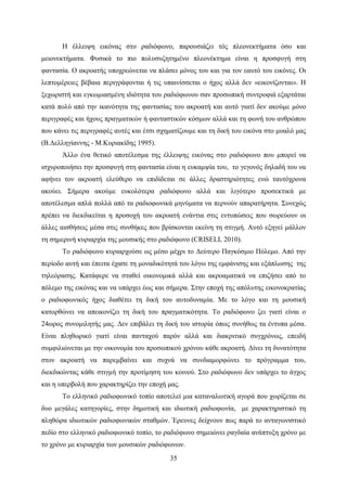 35
Η έλλειψη εικόνας στο ραδιόφωνο, παρουσιάζει τός πλεονεκτήματα όσο και
μειονεκτήματα. Φυσικά το πιο πολυσυζητημένο πλεονέκτημα είναι η προσφυγή στη
φαντασία. Ο ακροατής υποχρεώνεται να πλάσει μόνος του και για τον εαυτό του εικόνες. Οι
λεπτομέρειες βέβαια περιγράφονται ή τις υπαινίσσεται ο ήχος αλλά δεν «εικονίζονται». Η
ξεχωριστή και εγκωμιασμένη ιδιότητα του ραδιόφωνου σαν προσωπική συντροφιά εξαρτάται
κατά πολύ από την ικανότητα της φαντασίας του ακροατή και αυτό γιατί δεν ακούμε μόνο
περιγραφές και ήχους πραγματικών ή φανταστικών κόσμων αλλά και τη φωνή του ανθρώπου
που κάνει τις περιγραφές αυτές και έτσι σχηματίζουμε και τη δική του εικόνα στο μυαλό μας
(Β.Δελληγίαννης - Μ.Κυριακίδης 1995).
Άλλο ένα θετικό αποτέλεσμα της έλλειψης εικόνας στο ραδιόφωνο που μπορεί να
ισχυροποιήσει την προσφυγή στη φαντασία είναι η ευκαμψία του, το γεγονός δηλαδή του να
αφήνει τον ακροατή ελεύθερο να επιδίδεται σε άλλες δραστηριότητες ενώ ταυτόχρονα
ακούει. Σήμερα ακούμε ευκολότερα ραδιόφωνο αλλά και λιγότερο προσεκτικά με
αποτέλεσμα απλά πολλά από τα ραδιοφωνικά μηνύματα να περνούν απαρατήρητα. Συνεχώς
πρέπει να διεκδικείται η προσοχή του ακροατή ενάντια στις εντυπώσεις που σωρεύουν οι
άλλες αισθήσεις μέσα στις συνθήκες που βρίσκονται εκείνη τη στιγμή. Αυτό εξηγεί μάλλον
τη σημερινή κυριαρχία της μουσικής στο ραδιόφωνο (CRISELL 2010).
Το ραδιόφωνο κυριαρχούσε ως μέσο μέχρι το Δεύτερο Παγκόσμιο Πόλεμο. Από την
περίοδο αυτή και έπειτα έχασε τη μοναδικότητά του λόγω της εμφάνισης και εξάπλωσης της
τηλεόρασης. Κατάφερε να σταθεί οικονομικά αλλά και ακροαματικά να επιζήσει από το
πόλεμο της εικόνας και να υπάρχει έως και σήμερα. Στην εποχή της απόλυτης εικονοκρατίας
ο ραδιοφωνικός ήχος διαθέτει τη δική του αυτοδυναμία. Με το λόγο και τη μουσική
κατορθώνει να απεικονίζει τη δική του πραγματικότητα. Το ραδιόφωνο ζει γιατί είναι ο
24ωρος συνομιλητής μας. Δεν επιβάλει τη δική του ιστορία όπως συνήθως τα έντυπα μέσα.
Είναι πληθωρικό γιατί είναι πανταχού παρόν αλλά και διακριτικό συγχρόνως, επειδή
συμφιλιώνεται με την οικονομία του προσωπικού χρόνου κάθε ακροατή. Δίνει τη δυνατότητα
στον ακροατή να παρεμβαίνει και συχνά να συνδιαμορφώνει το πρόγραμμα του,
διεκδικώντας κάθε στιγμή την προτίμηση του κοινού. Στο ραδιόφωνο δεν υπάρχει το άγχος
και η υπερβολή που χαρακτηρίζει την εποχή μας.
Το ελληνικό ραδιοφωνικό τοπίο αποτελεί μια καταναλωτική αγορά που χωρίζεται σε
δυο μεγάλες κατηγορίες, στην δημοτική και ιδιωτική ραδιοφωνία, με χαρακτηριστικό τη
πληθώρα ιδιωτικών ραδιοφωνικών σταθμών. Έρευνες δείχνουν πως παρά το ανταγωνιστικό
πεδίο στο ελληνικό ραδιοφωνικό τοπίο, το ραδιόφωνο σημειώνει ραγδαία ανάπτυξη χρόνο με
το χρόνο με κυριαρχία των μουσικών ραδιόφωνων.
 