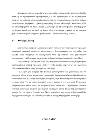 36
Χαρακτηριστικό της κοινωνίας είναι ότι οι πολίτες επικοινωνούν, πληροφορούν αλλά
παράλληλα πληροφορούνται, δηλαδή επηρεάζει ο ένας τη σκέψη του άλλου. Το ραδιόφωνο
όπως και τα υπόλοιπα μέσα μαζικής επικοινωνίας και ενημέρωσης μορφοποιεί τις σκέψεις
των ανθρώπων, διαμορφώνει τη κοινή γνώμη διοχετεύοντας πληροφορίες και απόψεις αλλά
και ασκώντας κριτική επί παντός θέματος. Λειτουργεί επί 24 αώρου βάσεως δίνοντας άμεση
και έγκαιρη ενημέρωση με απλό και άμεσο λόγο. Αναπτύσσει τη κρίση και τη φαντασία
χωρίς να απαιτεί προσήλωση όπως η τηλεόραση ( Παπαθανασόπουλος, Σ, 1977 ).
2.7. Ανακεφαλαίωση
Στην ενότητα αυτή έγινε μια περιγραφή των ραδιοφωνικών επαγγελμάτων (ηχολήπτη
παραγωγού, μουσικού επιμελητή, παρουσιαστή – δημοσιογράφου) και του ρόλου που
καλείται κάθε επάγγελμα να διεκπεραιώσει κατά τη διάρκεια ενός ραδιοφωνικού
προγράμματος , καθώς σήμερα παρατηρείται ασάφεια στο διαχωρισμό αυτών των ρόλων.
Παρουσιάστηκε ακόμη η υποδομή ενός ραδιοφωνικού στούντιο με τους απαραίτητους
εξειδικευμένους χώρους (ηχοληψία ,ελέγχου ροής ελέγχου παραγωγής και παραγωγής
ειδήσεων) και ανάλυση του εξοπλισμού για κάθε χώρο.
Τέλος έγινε μια αναφορά στα ποιοτικά χαρακτηριστικά του ραδιοφώνου και στη
σχέση του μέσου με τον ακροατή και τη κοινωνία. Χαρακτηριστικότερο πλεονέκτημα του
μέσου αυτού είναι η έλλειψη εικόνας στο ραδιόφωνο, πηγή πλεονεκτημάτων σε σύγκριση με
τα άλλα μέσα. Το πιο πολυσυζητημένο είναι η προσφυγή στη φαντασία Ο ακροατής
υποχρεώνεται να πλάσει μόνος του και για τον εαυτό του εικόνες. Το ραδιόφωνο κατάφερε
να σταθεί οικονομικά αλλά και ακροαματικά να επιζήσει από το πόλεμο της εικόνας και να
υπάρχει έως και σήμερα Αποτελεί τον 24ωρο συνομιλητή του ακροατή αλλά παράλληλα
διαμορφώνει απόψεις σε μια κοινωνία μέσα από τη συνεχή πληροφόρηση που παρέχει.
ΚΕΦΑΛΑΙΟ 3
 