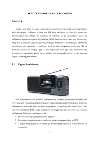 37
ΝΕΕΣ ΤΕΧΝΟΛΟΓΙΕΣ ΚΑΙ ΡΑΔΙΟΦΩΝΟ
Εισαγωγή
Μέχρι τώρα, όταν ανοίγαμε το ραδιόφωνο, επιλέγαμε τις γνωστές ζώνες συχνοτήτων.
Κατά πλειοψηφία, επιλέγαμε τη ζώνη των FM, όπου ακούγαμε την τοπική μετάδοση των
προγραμμάτων πιο καθαρά και ποιοτικά, σε αντίθεση με τις παλαιότερες ζώνες. Το
ραδιόφωνο ψηφιακού σήματος (τεχνολογίας DAB) διαθέτει πολλές και νέες δυνατότητες,
όπως είναι η μετάδοση κειμένου, εικόνας, σύντομου βίντεο και οι ραδιοσταθμοί μπορούν να
προσφέρουν νέες υπηρεσίες. Η ποιότητα του ήχου είναι συγκρίσιμη αυτής του CD και
θεωρείται ιδανικό για κινητή λήψη. Η νέα τεχνολογία DAB έχει ήδη εφαρμοστεί στις
περισσότερες ευρωπαϊκές χώρες και οι σταθμοί που εναρμονίζονται με το νέο σύστημα
επίγειας εκπομπής πληθαίνουν.
3.1. Ψηφιακό ραδιόφωνο
Όταν αναφερόμαστε στο ψηφιακό ραδιόφωνο δεν εννοούμε ραδιοφωνικούς δέκτες που
έχουν ψηφιακή ένδειξη συχνότητας (όπως οι σύγχρονοι δέκτες αυτοκινήτου) . Στο αναλογικό
ραδιόφωνο το αναλογικό σήμα του ήχου διαμορφώνει τη συχνότητα είτε κατά πλάτος (ΑΜ)
είτε κατά συχνότητα (FM) ύστερα εκπέμπεται και λαμβάνεται από το δέκτη. Στο ψηφιακό
ραδιόφωνο η διαδικασία είναι διαφορετική.
1. Το αναλογικό σήμα μετατρέπεται σε ψηφιακό
2. Το ψηφιακό συμπιέζεται με αλγόριθμο σε κατάλληλη μορφή όπως το MP3
3. Η αρχική πληροφορία πολυπλέκεται με πρόσθεση (πχ. κείμενο ), κωδικοποιείται και
εκπέμπεται
 