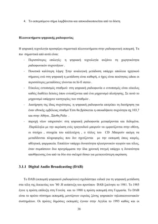 38
4. Το εκπεμπόμενο σήμα λαμβάνεται και αποκωδικοποιείται από το δέκτη
Πλεονεκτήματα ψηφιακής ραδιοφωνίας
Η ψηφιακή τεχνολογία προσφέρει σημαντικά πλεονεκτήματα στην ραδιοφωνική εκπομπή. Τα
πιο σημαντικά από αυτά είναι:
· Περισσότερες επιλογές: η ψηφιακή τεχνολογία αυξάνει τη χωρητικότητα
ραδιοφωνικών συχνοτήτων .
· Ποιοτικά καλύτερη λήψη: Στην αναλογική μετάδοση υπάρχει απώλεια ηχητικού
σήματος ενώ στη ψηφιακή η μετάδοση είναι καθαρή, ο ήχος είναι ποιότητας cdκαι οι
περισσότερες μεταδόσεις γίνονται σε hi-fi stereo .
· Εύκολος εντοπισμός σταθμού: στη ψηφιακή ραδιοφωνία ο εντοπισμός είναι εύκολος
καθώς διαθέτει δείκτες όπου εντοπίζονται από ένα μηχανισμό πλοήγησης. Σε αυτό το
μηχανισμό υπάρχουν κατηγορίες των σταθμών .
· Διατήρηση της ίδιας συχνότητας :η ψηφιακή ραδιοφωνία επιτρέπει τη διατήρηση για
έναν εθνικής εμβέλειας σταθμό Έτσι θα βρίσκεται η οποιαδήποτε συχνότητα πχ 103,7
και στην Αθήνα , Ξάνθη Ρόδο .
· παροχή νέων υπηρεσιών: στη ψηφιακή ραδιοφωνία μεταφέρονται και δεδομένα.
.Παράλληλα με την ακρόαση ενός τραγουδιού μπορούν να εμφανίζονται στην οθόνη,
οι στοίχοι , στοιχεία του καλλιτέχνη , ο τίτλος του CD .Μπορούν ακόμη να
μεταδίδονται πληροφορίες που δεν σχετίζονται με την εκπομπή όπως καιρός,
αθλητικά, φαρμακεία. Επιπλέον υπάρχει δυνατότητα ηλεκτρονικών αγορών και τέλος,
όταν συμπίπτουν δυο προγράμματα την ίδια χρονική στιγμή υπάρχει η δυνατότητα
αποθήκευσης ένα από τα δύο στο σκληρό δίσκο για μεταγενέστερη ακρόαση.
3.1.1 Digital Audio Broadcasting (DAB)
Το DAB (εκπομπή ψηφιακού ραδιοφώνου) σχεδιάστηκε ειδικά για τη ψηφιακή μετάδοση
στα τέλη της δεκαετίας του ’80 .Η ανάπτυξη του προτύπου DAB ξεκίνησε το 1981. Τo 1985
έγινε η πρώτη επίδειξη στη Γενεύη και το 1988 η πρώτη εκπομπή στη Γερμανία. Το DAB
είναι το πρώτο σύστημα εκπομπής μοντέρνων ευρείας ζώνης ψηφιακών τηλεπικοινωνιακών
συστημάτων. Οι πρώτες δημόσιες εκπομπές έγιναν στην Αγγλία το 1993 καθώς και οι
 