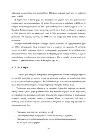 39
τελευταίες τροποποιήσεις του πρωτοκόλλου .Πιλοτικές εκπομπές ξεκίνησαν σε διάφορες
χώρες το 1995.
Η Αγγλία ήταν η πρώτη χώρα που προσέφερε ένα μεγάλο εύρος των ραδιοφωνικών
σταθμών μέσω αυτού του προτύπου . Οι πρώτοι δέκτες άρχισαν να πωλούνται το 1999 και 50
σταθμοί συμπεριλαμβανομένου του BBC ήταν διαθέσιμοι στο Λονδίνο μέχρι το 2001. Το
Ηνωμένο Βασίλειο σήμερα είναι η μεγαλύτερη αγορά για το DAB και σύμφωνα με έρευνες
το 2011 ήταν στο 40% του πληθυσμού .Από το 2006 πεντακόσια εκατομμύρια άνθρωποι
βρίσκονται στη περιοχή κάλυψης του DAB ανά τον κόσμο και 1000 περίπου σταθμοί
εκπέμπουν.
Συγκεκριμένα το DAB είναι μια πλατφόρμα επίγειας μετάδοσης και λήψης ψηφιακού ήχου
και άλλων πληροφοριών όπως κινούμενη εικόνα , κειμένου και γραφικών. Ο ακροατής
λήπτης για να λάβει το ηχητικό σήμα και τις πληροφορίες χρησιμοποιεί δέκτες DAB που είτε
ενσωματώνονται σε ράδιο αυτοκινήτου είτε σε επιτραπέζιες και φορητές συσκευές .Αξίζει να
σημειωθεί πως η ποιότητα του ήχου είναι υψηλή και αγγίζει τα επίπεδα της ποιότητας ενός
δίσκου CD. (Andrew Dubber, Radio in the Digital Age, 2013).
3.1.2 DAB σήμα
Το DAB ήταν το πρώτο σύστημα που αναπτύχθηκε στην Ευρώπη κα παρείχε ψηφιακό
ήχο υψηλής ποιότητας, αντίστοιχης του cd και υπηρεσίες κειμένων και ενημέρωσης καθώς
και ηλεκτρονικό οδηγό προγράμματος. Το DAB συνυπάρχει με το αναλογικό ραδιόφωνο ενώ
πολλά προγράμματα αναλογικής ραδιοφωνίας διανέμονται μέσω δικτύου DAB.
Το σύστημα αυτό είναι σχεδιασμένο για να παρέχει ήχο υψηλής ποιότητας σε κινητούς
δέκτες εξασφαλίζοντας μεγάλη ανθεκτικότητα στη παρουσία θορύβου και σε παρεμβολές
λόγω της διάδοσης πολλαπλών διαδρομών. Όπως σε κάθε ψηφιακό σύστημα το DAB παρέχει
υπηρεσίες υψηλής ποιότητας εφόσον οι συνθήκες λήψεις το επιτρέπουν, ενώ όταν οι
συνθήκες είναι ιδιαίτερα δυσμενείς διακόπτεται η υπηρεσία. Οι στόχοι στη σχεδίαση του
συστήματος αυτού ήταν :
· Να παρέχει ποιότητα ήχου αντίστοιχη του cd
· Να διασφαλίζει λήψη σε οχήματα εν κινήσει και σε υψηλές ταχύτητες
· Να υπάρχει η δυνατότητα παροχής από επίγεια αλλά και δορυφορικά μέσα
· Οι δέκτες να είναι εύχρηστοι
 