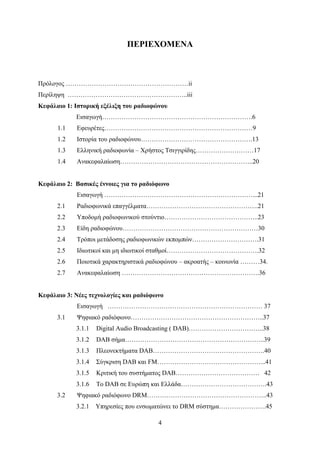 4
ΠΕΡΙΕΧΟΜΕΝΑ
Πρόλογος …………………………………………………ii
Περίληψη ………………………………………………..iii
Κεφάλαιο 1: Ιστορική εξέλιξη του ραδιοφώνου
Εισαγωγή…………………………………………………………….6
1.1 Εφευρέτες……………………………………………………………9
1.2 Ιστορία του ραδιοφώνου…………………………………………….13
1.3 Ελληνική ραδιοφωνία – Χρήστος Τσιγγιρίδης………………………17
1.4 Ανακεφαλαίωση……………………………………………………..20
Κεφάλαιο 2: Βασικές έννοιες για το ραδιόφωνο
Εισαγωγή ……………………………………………………………...21
2.1 Ραδιοφωνικά επαγγέλματα…………………………………………….21
2.2 Υποδομή ραδιοφωνικού στούντιο……………………………………..23
2.3 Είδη ραδιοφώνου………………………………………………………30
2.4 Τρόποι μετάδοσης ραδιοφωνικών εκπομπών………………………….31
2.5 Ιδιωτικοί και μη ιδιωτικοί σταθμοί…………………………………….32
2.6 Ποιοτικά χαρακτηριστικά ραδιοφώνου – ακροατής – κοινωνία ………34.
2.7 Ανακεφαλαίωση ……………………………………………………….36
Κεφάλαιο 3: Νέες τεχνολογίες και ραδιόφωνο
Εισαγωγή ……………………………………………………………… 37
3.1 Ψηφιακό ραδιόφωνο……………………………………………………..37
3.1.1 Digital Audio Broadcasting ( DAB)……………………………..38
3.1.2 DAB σήμα………………………………………………………..39
3.1.3 Πλεονεκτήματα DAB…………………………………………….40
3.1.4 Σύγκριση DAB και FM…………………………………………...41
3.1.5 Κριτική του συστήματος DAB………………………………… 42
3.1.6 Το DAB σε Ευρώπη και Ελλάδα………………………………….43
3.2 Ψηφιακό ραδιόφωνο DRM………………………………………………..43
3.2.1 Υπηρεσίες που ενσωματώνει το DRM σύστημα………………….45
 