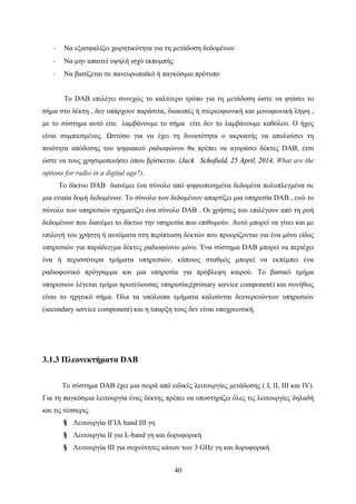 40
· Να εξασφαλίζει χωρητικότητα για τη μετάδοση δεδομένων
· Να μην απαιτεί υψηλή ισχύ εκπομπής
· Να βασίζεται σε πανευρωπαϊκό ή παγκόσμιο πρότυπο
Το DAB επιλέγει συνεχώς το καλύτερο τρόπο για τη μετάδοση ώστε να φτάσει το
σήμα στο δέκτη , δεν υπάρχουν παράσιτα, διακοπές ή στερεοφωνική και μονοφωνική λήψη ,
με το σύστημα αυτό είτε λαμβάνουμε το σήμα είτε δεν το λαμβάνουμε καθόλου. Ο ήχος
είναι συμπιεσμένος. Ωστόσο για να έχει τη δυνατότητα ο ακροατής να απολαύσει τη
ποιότητα απόδοσης του ψηφιακού ραδιοφώνου θα πρέπει να αγοράσει δέκτες DAB, έτσι
ώστε να τους χρησιμοποιήσει όπου βρίσκεται. (Jack Schofield, 25 April, 2014, What are the
options for radio in a digital age?).
Το δίκτυο DAB διανέμει ένα σύνολο από ψηφιοποιημένα δεδομένα πολυπλεγμένα σε
μια ενιαία δομή δεδομένων. Το σύνολο των δεδομένων απαρτίζει μια υπηρεσία DAB , ενώ το
σύνολο των υπηρεσιών σχηματίζει ένα σύνολο DAB . Οι χρήστες του επιλέγουν από τη ροή
δεδομένων που διανέμει το δίκτυο την υπηρεσία που επιθυμούν. Αυτό μπορεί να γίνει και με
επιλογή του χρήστη ή αυτόματα στη περίπτωση δεκτών που προορίζονται για ένα μόνο είδος
υπηρεσιών για παράδειγμα δέκτες ραδιοφώνου μόνο. Ένα σύστημα DAB μπορεί να περιέχει
ένα ή περισσότερα τμήματα υπηρεσιών, κάποιος σταθμός μπορεί να εκπέμπει ένα
ραδιοφωνικό πρόγραμμα και μια υπηρεσία για πρόβλεψη καιρού. Το βασικό τμήμα
υπηρεσιών λέγεται τμήμα πρωτεύουσας υπηρεσίας(primary service component) και συνήθως
είναι το ηχητικό σήμα. Όλα τα υπόλοιπα τμήματα καλούνται δευτερευόντων υπηρεσιών
(secondary service component) και η ύπαρξη τους δεν είναι υποχρεωτική.
3.1.3 Πλεονεκτήματα DAB
Το σύστημα DAB έχει μια σειρά από ειδικές λειτουργίες μετάδοσης ( Ι, ΙΙ, ΙΙΙ και ΙV).
Για τη παγκόσμια λειτουργία ένας δέκτης πρέπει να υποστηρίζει όλες τις λειτουργίες δηλαδή
και τις τέσσερις.
§ Λειτουργία ΙΓΙΑ band III γη
§ Λειτουργία ΙΙ για L-band γη και δορυφορική
§ Λειτουργία ΙΙΙ για συχνότητες κάτων των 3 GHz γη και δορυφορική
 