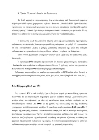 41
§ Τρόπος IV για την L-bandγη και δορυφορική
Το DAB μπορεί να χρησιμοποιήσει ένα μεγάλο εύρος από διαφορετικές περιοχές
συχνοτήτων αλλά κυρίως χρησιμοποιεί τη Βand III και την L Βand .Οι ΗΠΑ έχουν δεσμεύσει
τη τελευταία για στρατιωτική χρήση και για αυτό το λόγο επιτρέπεται στο Καναδά η χρήση
μόνο της πρώτης. Το DAB έχει τέσσερα διαφορετικά mode λειτουργίας κα για αυτό ο δέκτης
πρέπει να διαθέτει και τα τέσσερα για να λειτουργήσει και να υποστηρίζεται .
· Η τεχνολογία DAB δε λειτουργεί σήμερα μόνο ως μέσο μετάδοσης της ψηφιακής
ραδιοφωνίας αλλά αποτελεί ένα σύστημα μετάδοσης δεδομένων με ρυθμό 1,7 εκατομμύρια
bit ανά δευτερόλεπτο .Αυτός ο ρυθμός μετάδοσης επιτρέπει όχι μόνο την εκπομπή
ραδιοφωνικών προγραμμάτων αλλά τη μετάδοση εικόνων , κειμένων και δεδομένων .
· Είναι δυνατή η μετάδοση κινουμένων εικόνων και η λήψη τους στο αυτοκίνητο χωρίς
διαταραχές
· Η τεχνολογία DAB επιτρέπει την αποστολή fax σε έναν ή περισσότερους παραλήπτες
, διαδικασία που εκτελείται σε ελάχιστα δευτερόλεπτα. Ο χρήστης πρέπει να έχει από τη
πλευρά του ένα σύστημα DAB και ένα πρόγραμμα αποστολής fax
Ενδιαφέρον παρουσιάζουν τα πακέτα που υποστηρίζει το DAB καθώς είναι δυνατή η
παροχή θεματικών υπηρεσιών όπως news, sport, jazz, rock ,dance ( Digital Radio Plus,2012).
3.1.4 Σύγκριση DAB και FM
Στις εκπομπές FM ο κάθε σταθμός έχει τη δική του συχνότητα και ο δέκτης πρέπει να
συντονιστεί σε μια συγκεκριμένη συχνότητα για τον εκάστοτε σταθμό .Αυτό σπαταλούσε
μεγάλο μέρος του φάσματος και είχε ως αποτέλεσμα μικρό αριθμών σταθμών για το
προκαθορισμένο φάσμα .Το DAB με τη χρήση της πολυπλεξίας και της συμπίεσης
χρησιμοποιεί πολλά διαφορετικά κανάλια. Η τεχνολογία αυτή ονομάζεται DAB ensemble. Ο
αριθμός της εκπομπής μέσα στο DAB ensemble καθορίζεται από τη ποιότητα του σήματος
που θέλουμε να εκπέμψουμε. Τα FM προσφέρουν ποιοτικά καλύτερο ήχο από τα AM για
αυτό και αναζωογόνησαν τη ραδιοφωνική μετάδοση ,επιτρέπουν αξιόπιστη μετάδοση του
ηχητικού σήματος κατά τη διάρκεια της νύχτας. Η ουσιαστική διαφοροποίηση στο μέσο του
ραδιόφωνου πραγματοποιήθηκε με την εισαγωγή της ψηφιακής τεχνολογίας.
 