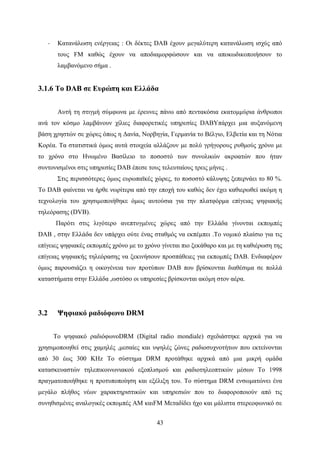 43
· Κατανάλωση ενέργειας : Οι δέκτες DAB έχουν μεγαλύτερη κατανάλωση ισχύς από
τους FM καθώς έχουν να αποδιαμορφώσουν και να αποκωδικοποιήσουν το
λαμβανόμενο σήμα .
3.1.6 Το DAB σε Ευρώπη και Ελλάδα
Αυτή τη στιγμή σύμφωνα με έρευνες πάνω από πεντακόσια εκατομμύρια άνθρωποι
ανά τον κόσμο λαμβάνουν χίλιες διαφορετικές υπηρεσίες DABΥπάρχει μια αυξανόμενη
βάση χρηστών σε χώρες όπως η Δανία, Νορβηγία, Γερμανία το Βέλγιο, Ελβετία και τη Νότια
Κορέα. Τα στατιστικά όμως αυτά στοιχεία αλλάζουν με πολύ γρήγορους ρυθμούς χρόνο με
το χρόνο στο Ηνωμένο Βασίλειο το ποσοστό των συνολικών ακροατών που ήταν
συντονισμένοι στις υπηρεσίες DAB έπεσε τους τελευταίους τρεις μήνες .
Στις περισσότερες όμως ευρωπαϊκές χώρες, το ποσοστό κάλυψης ξεπερνάει το 80 %.
Το DAB φαίνεται να ήρθε νωρίτερα από την εποχή του καθώς δεν έχει καθιερωθεί ακόμη η
τεχνολογία του χρησιμοποιήθηκε όμως αυτούσια για την πλατφόρμα επίγειας ψηφιακής
τηλεόρασης (DVB).
Παρότι στις λιγότερο ανεπτυγμένες χώρες από την Ελλάδα γίνονται εκπομπές
DAB , στην Ελλάδα δεν υπάρχει ούτε ένας σταθμός να εκπέμπει .Το νομικό πλαίσιο για τις
επίγειες ψηφιακές εκπομπές χρόνο με το χρόνο γίνεται πιο ξεκάθαρο και με τη καθιέρωση της
επίγειας ψηφιακής τηλεόρασης να ξεκινήσουν προσπάθειες για εκπομπές DAB. Ενδιαφέρον
όμως παρουσιάζει η οικογένεια των προτύπων DAB που βρίσκονται διαθέσιμα σε πολλά
καταστήματα στην Ελλάδα ,ωστόσο οι υπηρεσίες βρίσκονται ακόμη στον αέρα.
3.2 Ψηφιακό ραδιόφωνο DRM
Το ψηφιακό ραδιόφωνοDRM (Digital radio mondiale) σχεδιάστηκε αρχικά για να
χρησιμοποιηθεί στις χαμηλές ,μεσαίες και υψηλές ζώνες ραδιοσυχνοτήτων που εκτείνονται
από 30 έως 300 KHz Το σύστημα DRM προτάθηκε αρχικά από μια μικρή ομάδα
κατασκευαστών τηλεπικοινωνιακού εξοπλισμού και ραδιοτηλεοπτικών μέσων Το 1998
πραγματοποιήθηκε η προτυποποίηση και εξέλιξη του. Το σύστημα DRM ενσωματώνει ένα
μεγάλο πλήθος νέων χαρακτηριστικών και υπηρεσιών που το διαφοροποιούν από τις
συνηθισμένες αναλογικές εκπομπές ΑΜ καιFM Μεταδίδει ήχο και μάλιστα στερεοφωνικό σε
 