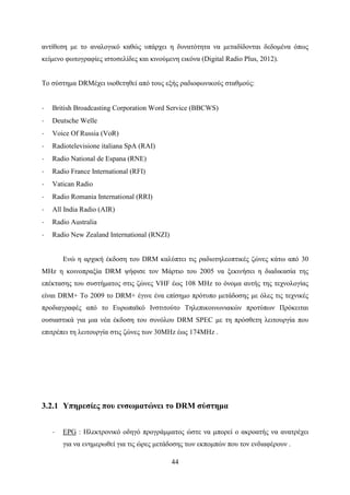 44
αντίθεση με το αναλογικό καθώς υπάρχει η δυνατότητα να μεταδίδονται δεδομένα όπως
κείμενο φωτογραφίες ιστοσελίδες και κινούμενη εικόνα (Digital Radio Plus, 2012).
Το σύστημα DRMέχει υιοθετηθεί από τους εξής ραδιοφωνικούς σταθμούς:
· British Broadcasting Corporation Word Service (BBCWS)
· Deutsche Welle
· Voice Of Russia (VoR)
· Radiotelevisione italiana SpA (RAI)
· Radio National de Espana (RNE)
· Radio France International (RFI)
· Vatican Radio
· Radio Romania International (RRI)
· All India Radio (AIR)
· Radio Australia
· Radio New Zealand International (RNZI)
Ενώ η αρχική έκδοση του DRM καλύπτει τις ραδιοτηλεοπτικές ζώνες κάτω από 30
MHz η κοινοπραξία DRM ψήφισε τον Μάρτιο του 2005 να ξεκινήσει η διαδικασία της
επέκτασης του συστήματος στις ζώνες VHF έως 108 MHz το όνομα αυτής της τεχνολογίας
είναι DRM+ Το 2009 το DRM+ έγινε ένα επίσημο πρότυπο μετάδοσης με όλες τις τεχνικές
προδιαγραφές από το Ευρωπαϊκό Ινστιτούτο Τηλεπικοινωνιακών προτύπων Πρόκειται
ουσιαστικά για μια νέα έκδοση του συνόλου DRM SPEC με τη πρόσθετη λειτουργία που
επιτρέπει τη λειτουργία στις ζώνες των 30MHz έως 174MHz .
3.2.1 Υπηρεσίες που ενσωματώνει το DRM σύστημα
· EPG : Ηλεκτρονικό οδηγό προγράμματος ώστε να μπορεί ο ακροατής να ανατρέχει
για να ενημερωθεί για τις ώρες μετάδοσης των εκπομπών που τον ενδιαφέρουν .
 