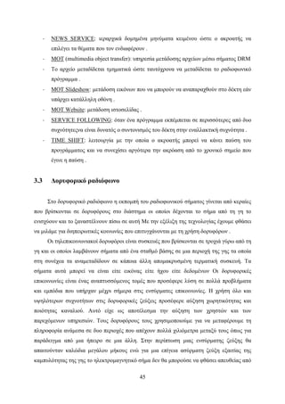 45
· NEWS SERVICE: ιεραρχικά δομημένα μηνύματα κειμένου ώστε ο ακροατής να
επιλέγει τα θέματα που τον ενδιαφέρουν .
· MOT (multimedia object transfer): υπηρεσία μετάδοσης αρχείων μέσω σήματος DRM
· Το αρχείο μεταδίδεται τμηματικά ώστε ταυτόχρονα να μεταδίδεται το ραδιοφωνικό
πρόγραμμα .
· MOT Slideshow: μετάδοση εικόνων που να μπορούν να αναπαραχθούν στο δέκτη εάν
υπάρχει κατάλληλη οθόνη .
· MOT Website: μετάδοση ιστοσελίδας .
· SERVICE FOLLOWING: όταν ένα πρόγραμμα εκπέμπεται σε περισσότερες από δυο
συχνότητεςνα είναι δυνατός ο συντονισμός του δέκτη στην εναλλακτική συχνότητα .
· TIME SHIFT: λειτουργία με την οποία ο ακροατής μπορεί να κάνει παύση του
προγράμματος και να συνεχίσει αργότερα την ακρόαση από το χρονικό σημείο που
έγινε η παύση .
3.3 Δορυφορικό ραδιόφωνο
Στο δορυφορικό ραδιόφωνο η εκπομπή του ραδιοφωνικού σήματος γίνεται από κεραίες
που βρίσκονται σε δορυφόρους στο διάστημα οι οποίοι δέχονται το σήμα από τη γη το
ενισχύουν και το ξαναστέλνουν πίσω σε αυτή Με την εξέλιξη της τεχνολογίας έχουμε φθάσει
να μιλάμε για διηπειρωτικές κοινωνίες που επιτυγχάνονται με τη χρήση δορυφόρων .
Οι τηλεπικοινωνιακοί δορυφόροι είναι συσκευές που βρίσκονται σε τροχιά γύρω από τη
γη και οι οποίοι λαμβάνουν σήματα από ένα σταθμό βάσης σε μια περιοχή της γης τα οποία
στη συνέχεα τα αναμεταδίδουν σε κάποια άλλη απομακρυσμένη τερματική συσκευή. Τα
σήματα αυτά μπορεί να είναι είτε εικόνας είτε ήχου είτε δεδομένων Οι δορυφορικές
επικοινωνίες είναι ένας αναπτυσσόμενος τομές που προσέφερε λύση σε πολλά προβλήματα
και εμπόδια που υπήρχαν μέχρι σήμερα στις ενσύρματες επικοινωνίες. Η χρήση όλο και
υψηλότερων συχνοτήτων στις δορυφορικές ζεύξεις προσέφερε αύξηση χωρητικότητας και
ποιότητας καναλιού. Αυτό είχε ως αποτέλεσμα την αύξηση των χρηστών και των
παρεχόμενων υπηρεσιών. Τους δορυφόρους τους χρησιμοποιούμε για να μεταφέρουμε τη
πληροφορία ανάμεσα σε δυο περιοχές που απέχουν πολλά χιλιόμετρα μεταξύ τους όπως για
παράδειγμα από μια ήπειρο σε μια άλλη. Στην περίπτωση μιας ενσύρματης ζεύξης θα
απαιτούνταν καλώδια μεγάλου μήκους ενώ για μια επίγεια ασύρματη ζεύξη εξαιτίας της
καμπυλότητας της γης το ηλεκτρομαγνητικό σήμα δεν θα μπορούσε να φθάσει απευθείας από
 