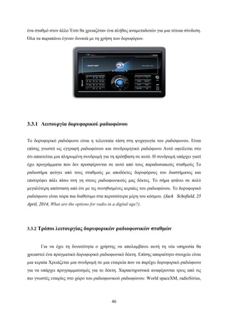 46
ένα σταθμό στον άλλο Έτσι θα χρειαζόταν ένα πλήθος αναμεταδοτών για μια τέτοια σύνδεση.
Όλα τα παραπάνω έγιναν δυνατά με τη χρήση των δορυφόρων.
3.3.1 Λειτουργία δορυφορικού ραδιοφώνου
Το δορυφορικό ραδιόφωνο είναι η τελευταία τάση στη ψυχαγωγία του ραδιόφωνου. Είναι
επίσης γνωστό ως εγγραφή ραδιοφώνου και συνδρομητικό ραδιόφωνο Αυτό οφείλεται στο
ότι απαιτείται μια πληρωμένη συνδρομή για τη πρόσβαση σε αυτό. Η συνδρομή υπάρχει γιατί
έχει προγράμματα που δεν προσφέρονται σε αυτό από τους παραδοσιακούς σταθμούς Το
ραδιοσήμα φεύγει από τους σταθμούς με αποδέκτες δορυφόρους του διαστήματος και
επιστρέφει πάλι πίσω στη γη στους ραδιοφωνικούς μας δέκτες. Το σήμα φτάνει σε πολύ
μεγαλύτερη απόσταση από ότι με τις συνηθισμένες κεραίες του ραδιοφώνου. Το δορυφορικό
ραδιόφωνο είναι τώρα πια διαθέσιμο στα περισσότερα μέρη του κόσμου. (Jack Schofield, 25
April, 2014, What are the options for radio in a digital age?).
3.3.2 Τρόποι λειτουργίας δορυφορικών ραδιοφωνικών σταθμών
Για να έχει τη δυνατότητα ο χρήστης να απολαμβάνει αυτή τη νέα υπηρεσία θα
χρειαστεί ένα πραγματικό δορυφορικό ραδιοφωνικό δέκτη. Επίσης απαραίτητο στοιχείο είναι
μια κεραία Χρειάζεται μια συνδρομή σε μια εταιρεία που να παρέχει δορυφορικό ραδιόφωνο
για να υπάρχει προγραμματισμός για το δέκτη. Χαρακτηριστικά αναφέρονται τρεις από τις
πιο γνωστές εταιρίες στο χώρο του ραδιοφωνικού ραδιοφώνου: World spaceXM, radioSirius,
 