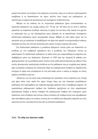 48
μπορεί στο μέλλον να ανοίξουν νέοι ορίζοντες για αυτούς, όπως το να κάνουν επαγγελματικά
συμβόλαια ή να διαπιστώσουν ότι έχουν ταλέντο στον τομέα του ραδιοφώνου, με
αποτέλεσμα να ψάχνονται περισσότερο και ταυτόχρονα να βελτιώνονται.
Μπορεί να πει κάποιος ότι τα ιντερνετικά ραδιόφωνα έχουν αντικαταστήσει τα
πειρατικά ραδιόφωνα της εποχής κυρίως του ’70 και του ’80 όπου και σε αυτά ο καθένας
μπορούσε να εκφραστεί ελεύθερα, κάνοντας το χόμπι του και ίσως στην πορεία του χρόνου
το επάγγελμά του, με την αξιοσημείωτη όμως διαφορά ότι τα περισσότερα τουλάχιστον
διαδικτυακά ραδιόφωνα έχουν κατοχυρωθεί νόμιμα. Βέβαια τα web radios έχουν και τα
αρνητικά τους με κυριότερα τα προβλήματα του ήχου που μπορεί να αντιμετωπίζουν κάποιες
εκπομπές και ίσως την έλλειψη ποιότητας που μπορεί να έχουν μερικές από αυτές.
Στο διαδικτυακό ραδιόφωνο η μετάδοση δεδομένων γίνεται μέσω του διαδικτύου σε
αντίθεση με ένα συμβατικό ραδιόφωνο που η μετάδοση των δεδομένων γίνεται με
ραδιοκύματα Το διαδικτυακό ραδιόφωνο (e radio) είναι μια αναμεταδιδόμενη υπηρεσία που
διαβιβάζεται μέσω του διαδικτύου. Ξεκίνησε το 1993 από την Αμερική Η μέθοδος που
χρησιμοποιείται για τη μετάδοση μέσω ίντερνετ είναι απλή αποτελεσματική και φθηνή. Ένας
κοινός ηλεκτρονικός υπολογιστής συνδέεται με ένα ραδιόφωνο και με τη χρήση μιας κάρτας
ήχου μετατρέπει αυτόματα στο αναλογικό σήμα του ραδιοφωνικού σταθμού σε ψηφιακό Στη
συνέχεια το σήμα αυτό μεταφέρεται σε ένα real audio server ο οποίος το παρέχει σε όσους
χρήστες συνδεθούν μαζί του .
Πρόκειται για ένα μέσο ροής (streaming) που προσφέρει στους ακροατές μια συνεχή
ροή ήχου πάνω στην οποία δεν έχουν έλεγχο όπως και στα κλασσικά μεταδιδόμενα
ραδιόφωνα Δεν περιλαμβάνει την υπηρεσία παροχής φακέλων ούτε τι κατέβασμα αρχείων. Οι
περισσότεροι ραδιοφωνικοί σταθμοί στο Διαδίκτυο σχετίζονται με έναν παραδοσιακό
ραδιοφωνικό σταθμό ή δίκτυο σταθμών Οι ραδιοφωνικοί σταθμοί που εκπέμπουν μέσω
διαδικτύου είναι ελεύθεροι από τέτοιου είδους συνδέσεις Οι σταθμοί αυτοί είναι προσβάσιμοι
από οποιοδήποτε μέρος του κόσμου γεγονός που το καθιστά μια δημοφιλή υπηρεσία για τους
ακροατές που δεν ικανοποιούνται πια από τα κλασσικά ραδιόφωνα.
3.4.1 Τα είδη του internet radio
 