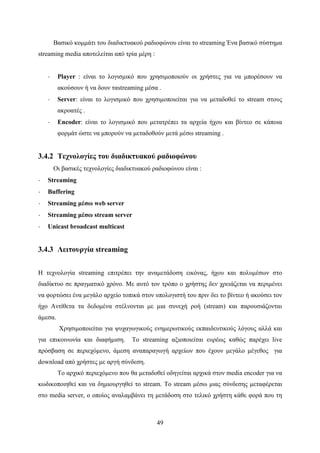 49
Βασικό κομμάτι του διαδικτυακού ραδιοφώνου είναι το streaming Ένα βασικό σύστημα
streaming media αποτελείται από τρία μέρη :
· Player : είναι το λογισμικό που χρησιμοποιούν οι χρήστες για να μπορέσουν να
ακούσουν ή να δουν ταstreaming μέσα .
· Server: είναι το λογισμικό που χρησιμοποιείται για να μεταδοθεί το stream στους
ακροατές .
· Encoder: είναι το λογισμικό που μετατρέπει τα αρχεία ήχου και βίντεο σε κάποια
φορμάτ ώστε να μπορούν να μεταδοθούν μετά μέσω streaming .
3.4.2 Τεχνολογίες του διαδικτυακού ραδιοφώνου
Οι βασικές τεχνολογίες διαδικτυακού ραδιοφώνου είναι :
· Streaming
· Buffering
· Streaming μέσω web server
· Streaming μέσω stream server
· Unicast broadcast multicast
3.4.3 Λειτουργία streaming
Η τεχνολογία streaming επιτρέπει την αναμετάδοση εικόνας, ήχου και πολυμέσων στο
διαδίκτυο σε πραγματικό χρόνο. Με αυτό τον τρόπο ο χρήστης δεν χρειάζεται να περιμένει
να φορτώσει ένα μεγάλο αρχείο τοπικά στον υπολογιστή του πριν δει το βίντεο ή ακούσει τον
ήχο Αντίθετα τα δεδομένα στέλνονται με μια συνεχή ροή (stream) και παρουσιάζονται
άμεσα.
Χρησιμοποιείται για ψυχαγωγικούς ενημερωτικούς εκπαιδευτικούς λόγους αλλά και
για επικοινωνία και διαφήμιση. Το streaming αξιοποιείται ευρέως καθώς παρέχει live
πρόσβαση σε περιεχόμενο, άμεση αναπαραγωγή αρχείων που έχουν μεγάλο μέγεθος για
download από χρήστες με αργή σύνδεση.
Το αρχικό περιεχόμενο που θα μεταδοθεί οδηγείται αρχικά στον media encoder για να
κωδικοποιηθεί και να δημιουργηθεί το stream. To stream μέσω μιας σύνδεσης μεταφέρεται
στο media server, ο οποίος αναλαμβάνει τη μετάδοση στο τελικό χρήστη κάθε φορά που τη
 