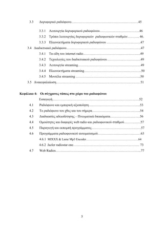5
3.3 Δορυφορικό ραδιόφωνο…………………………………………………….45
3.3.1 Λειτουργία δορυφορικού ραδιοφώνου………………………………46
3.3.2 Τρόποι λειτουργίας δορυφορικών ραδιοφωνικών σταθμών……….. 46.
3.3.3 Πλεονεκτήματα δορυφορικού ραδιοφώνου ………………………….47
3.4 Διαδικτυακό ραδιόφωνο…………………………………………………………..47
3.4.1 Τα είδη του internet radio…………………………………………….49
3.4.2 Τεχνολογίες του διαδικτυακού ραδιοφώνου………………………….49
3.4.3 Λειτουργία streaming…………………………………………………49
3.4.4 Πλεονεκτήματα streaming…………………………………………….50
3.4.5 Μοντέλα streaming …………………………………………………..50
3.5 Ανακεφαλαίωση…………………………………………………………………. 51
Κεφάλαιο 4: Οι σύγχρονες τάσεις στο χώρο του ραδιοφώνου
Εισαγωγή…………………………………………………………………….52
4.1 Ραδιόφωνο και εμπορική αξιοποίηση………………………………………..53
4.2 Το ραδιόφωνο του χθες και του σήμερα……………………………………..54
4.3 Διαδικασίες αδειοδότησης – Πνευματικά δικαιώματα………………………56
4.4 Ομοιότητες και διαφορές web radio και ραδιοφωνικού σταθμού……………57
4.5 Παραγωγή και εκπομπή προγράμματος………………………………………57
4.6 Προγράμματα ραδιοφωνικού αυτοματισμού…………………………………63
4.6.1 MIXXX & Lame Mp3 Encoder…………………………………………….64
4.6.2 Jazler radiostar one…………………………………………………… 73
4.7 Web Radios…………………………………………………………………...77
 