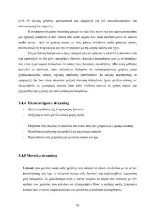 50
ζητά. Ο τελικός χρήστης χρησιμοποιεί μια εφαρμογή για την αποκωδικοποίηση και
αναπαραγωγή του σήματος.
Η αναπαραγωγή μέσω streaming μπορεί να γίνει live τη στιγμή που πραγματοποιείται
μια ηχητική μετάδοση ή από videoή από audio αρχείο που είναι αποθηκευμένο σε κάποιο
media server Από το χρήστη απαιτείται ένας player (windows media player)ο οποίος
αποσυμπιέζει τη πληροφορία και την αναπαράγει με τη μορφή εικόνας και ήχου.
Στη μετάδοση δεδομένων ο όρος εκπομπή unicast ορίζεται η αποστολή πλαισίων από
ένα αποστολέα σε ένα μόνο παραλήπτη δικτύου. Αποτελεί παραπλήσιο όρο με το broadcast
που είναι η μεταφορά δεδομένων σε όλους τους δυνατούς παραλήπτες. Μία άλλη μέθοδος
αποτελεί το multicast, όπου στέλνονται δεδομένα σε ενδιαφερόμενους χρήστες μόνο
χρησιμοποιώντας ειδικές τεχνικές απόδοσης διευθύνσεων. Σε πολλές περιπτώσεις, οι
εφαρμογές δικτύων όπου απαιτούν μαζική διανομή δεδομένων έχουν μεγάλο κόστος αν
υλοποιηθούν με μεταφορές unicast διότι κάθε σύνδεση απαιτεί τη χρήση πόρων και
ξεχωριστή εύρος ζώνης για κάθε μεταφορά δεδομένων.
3.4.4 Πλεονεκτήματα streaming
· Άμεση παράδοση της πληροφορίας ζωντανά
· Απήχηση σε πολύ μεγάλο κοινό χωρίς έξοδα
· Επιτρέπει στις εταιρίες να φτάσουν στο κοινό τους πιο γρήγορα με λιγότερο κόστος
· Μεγαλύτερη απήχηση και προβολή σε παγκόσμιο επίπεδο
· Παρουσίαση ενός γεγονότος με ζωντανή εικόνα και ήχο
3.4.5 Μοντέλα streaming
· Unicast: στο μοντέλο αυτό κάθε χρήστης που απαιτεί το υλικό ,συνδέεται με το server
(υπολογιστής που έχει το κεντρικό έλεγχο ενός δικτύου) και παραλαμβάνει ξεχωριστή
ροή δεδομένων Το μειονέκτημα είναι ο server αυξάνει το φόρτο του ανάλογα με τον
αριθμό των χρηστών που καλείται να εξυπηρετήσει Όταν ο αριθμός αυτός ξεπεράσει
κάποιο όριο ο server υπερφορτώνεται και μειώνεται η ποιότητα εξυπηρέτησης
 