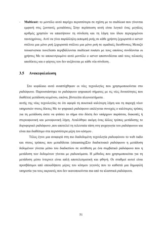 51
· Multicast: το μοντέλο αυτό παρέχει περισσότερα σε σχέση με το multicast που γίνονται
εμφανή στις ζωντανές μεταδόσεις Στην περίπτωση αυτή είναι λογικό ένας μεγάλος
αριθμός χρηστών να απαιτήσουν τη σύνδεση και τη λήψη του ίδιου περιεχομένου
ταυτοχρόνως. Αντί να γίνει παράλληλη εκπομπή ροής σε κάθε χρήστη ξεχωριστά ο server
στέλνει μια μόνο ροή ξεχωριστά στέλνει μια μόνο ροή σε ομαδικές διευθύνσεις Μεταξύ
τουserverκαι τωνclients περιβάλλονται multicast routers με τους οποίους συνδέονται οι
χρήστες Με το αποκεντρωμένο αυτό μοντέλο ο server αποσυνδέεται από τους τελικούς
αποδέκτες και ο φόρτος του δεν αυξάνεται με κάθε νέα σύνδεση .
3.5 Ανακεφαλαίωση
Στο κεφάλαιο αυτό αναπτύχθηκαν οι νέες τεχνολογίες που χρησιμοποιούνται στο
ραδιόφωνο. Παρουσιάστηκε το ραδιόφωνο ψηφιακού σήματος με τις νέες δυνατότητες που
διαθέτει( μετάδοση κειμένου, εικόνα, βίντεο)τα πλεονεκτήματα .
αυτής της νέας τεχνολογίας σε ότι αφορά τη ποιοτικά καλύτερη λήψη και τη παροχή νέων
υπηρεσιών στους δέκτες Με το ψηφιακό ραδιόφωνο επιλέγεται συνεχώς ο καλύτερος τρόπος
για τη μετάδοση ώστε να φτάσει το σήμα στο δέκτη δεν υπάρχουν παράσιτα, διακοπές ή
στερεοφωνική και μονοφωνική λήψη. Αναλύθηκε ακόμη ένας άλλος τρόπος μετάδοσης το
δορυφορικό ραδιόφωνο ,που αποτελεί τη τελευταία τάση στη ψυχαγωγία του ραδιόφωνου και
είναι πια διαθέσιμο στα περισσότερα μέρη του κόσμου .
Τέλος έγινε μια αναφορά στη πιο διαδεδομένη τεχνολογία ραδιοφώνου το web radio
και στους τρόπους που μεταδίδεται (streaming)Στο διαδικτυακό ραδιόφωνο η μετάδοση
δεδομένων γίνεται μέσω του διαδικτύου σε αντίθεση με ένα συμβατικό ραδιόφωνο που η
μετάδοση των δεδομένων γίνεται με ραδιοκύματα. Η μέθοδος που χρησιμοποιείται για τη
μετάδοση μέσω ίντερνετ είναι απλή αποτελεσματική και φθηνή. Οι σταθμοί αυτοί είναι
προσβάσιμοι από οποιοδήποτε μέρος του κόσμου γεγονός που το καθιστά μια δημοφιλή
υπηρεσία για τους ακροατές που δεν ικανοποιούνται πια από τα κλασσικά ραδιόφωνα.
 