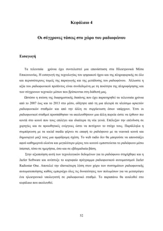 52
Κεφάλαιο 4
Οι σύγχρονες τάσεις στο χώρο του ραδιοφώνου
Εισαγωγή
Τα τελευταία χρόνια έχει συντελεστεί μια επανάσταση στα Ηλεκτρονικά Μέσα
Επικοινωνίας. Η εισαγωγή της τεχνολογίας του ψηφιακού ήχου και της πληροφορικής σε όλο
και περισσότερους τομείς της παραγωγής και της μετάδοσης του ραδιοφώνου. Άλλωστε η
αξία του ραδιοφωνικού προϊόντος είναι συνδεδεμένη με τη ποιότητα της πληροφόρησης και
των σύγχρονων τεχνικών μέσων που βρίσκονται στη διάθεσή μας.
Ωστόσο η πτώση της διαφημιστικής δαπάνης που έχει παρατηρηθεί τα τελευταία χρόνια
από το 2007 έως και το 2013 στο μέσο, οδήγησε από τη μια πλευρά σε κλείσιμο αρκετών
ραδιοφωνικών σταθμών και από την άλλη σε συρρίκνωση όσων υπάρχουν. Έτσι οι
ραδιοφωνικοί σταθμοί προσπάθησαν να ακολουθήσουν μια άλλη πορεία ώστε να έρθουν πιο
κοντά στο κοινό που τους επιλέγει και ιδιαίτερα τη νέα γενιά. Επέλεξαν την επένδυση σε
χορηγίες και σε προωθητικές ενέργειες ώστε να πετύχουν το στόχο τους. Παράλληλα η
συμπόρευση με τα social media φέρνει σε επαφή το ραδιόφωνο με τα νεανικά κοινά και
δημιουργεί μαζί τους μια αμφίδρομη σχέση. Το web radio δεν θα μπορούσε να απουσιάζει
αφού καθημερινά ολοένα και μεγαλύτερο μέρος του κοινού εμπιστεύεται το ραδιόφωνο μέσω
internet, τόσο σε ημερήσια, όσο και σε εβδομαδιαία βάση.
Στην αξιοποίηση αυτή των τεχνολογικών δεδομένων για το ραδιόφωνο στηρίχθηκε και η
Jazler Software και ανέπτυξε το κορυφαίο πρόγραμμα ραδιοφωνικού αυτοματισμού Jazler
Radiostar One. Αποτελεί την ιδανικότερη λύση στον χώρο των συστημάτων ραδιοφωνικής
αυτοματοποίησης καθώς εμπεριέχει όλες τις δυνατότητες των πολυμέσων για να μετατρέψει
ένα ηλεκτρονικό υπολογιστή σε ραδιοφωνικό σταθμό. Το παραπάνω θα αναλυθεί στο
κεφάλαιο που ακολουθεί.
 