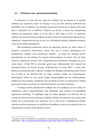 53
4.1. Ραδιόφωνο και εμπορική αξιοποίηση
Το ραδιόφωνο ως μέσο από την εποχή που ιδρύθηκε έως και σήμερα με τη ραγδαία
ανάπτυξη της τεχνολογίας έζησε και συνεχίζει να ζει μια πολύ δύσκολη κατάσταση στη
προσπάθεια του να επιβιώσει στη δυναμική τεχνολογική εξέλιξη που γνώρισαν άλλα μέσα
όπως η τηλεόραση και το διαδίκτυο.7
Σύμφωνα με έρευνες η πτώση της διαφημιστικής
δαπάνης του ραδιοφώνου φθάνει το 61,2% από το 2007 μέχρι το 2012. Το παραπάνω
οδήγησε από τη μια σε κλείσιμο σταθμών και από την άλλη σε εντυπωσιακή συρρίκνωση των
υπαρχόντων. Συρρίκνωση που έχει να κάνει με υλικοτεχνική υποδομή, ανθρώπινο δυναμικό,
ενίοτε και σε επίπεδο περιεχομένου.
Mια περισσότερο προσεκτική μελέτη της σημερινής εικόνας του μέσου οδηγεί σε
ορισμένες ουσιαστικές διαπιστώσεις: Πρώτα από όλα, η ανάγκη εξωστρέφειας των
ραδιοφωνικών σταθμών είναι περισσότερο εμφανής , με στόχο την ανάληψη κοινών
πρωτοβουλιών για την ανάδειξη των ισχυρών πλεονεκτημάτων του μέσου. Από την άλλη,
απολύτως απαραίτητες κινήσεις είναι η δημιουργική και στρατηγική συνύπαρξή του με τα
social media. Ο Real FM τα τελευταία χρόνια έχει σταθεροποιηθεί στην κορυφή της
ακροαματικότητας του Νομού Αττικής, «εκθρονίζοντας» τον Σκάι 100,3, o οποίος ήταν
πρώτος για περισσότερα από 15 χρόνια. Ο σταθμός του Φαλήρου εναλλάσσεται πλέον στη 2η
και 3η θέση με τον Μελωδία FM, τον έτερο, μουσικό, σταθμό του συγκροτήματος.
Παρατηρείται λοιπόν ότι στην πρώτη τριάδα συμπεριλαμβάνονται δύο ειδησεογραφικοί
σταθμοί και ένας μουσικός, ενισχύοντας έτσι την άποψη ότι μόνο οι εξειδικευμένοι σταθμοί
έχουν μέλλον, αφού το μοντέλο των «πολυσυλλεκτικών» έχει πλέον ξεπεραστεί.
Η ύπαρξη πολλών ραδιοφωνικών σταθμών ήταν ένα πρόβλημα για τον κλάδο του
ραδιοφώνου, αφού η πραγματικότητα αυτή καθιστούσε πολύ δύσκολη την προσπάθεια
δημιουργίας πιστότητας. Το πρόβλημα, παρά την κρίση, παραμένει και εντείνεται από το
γεγονός ότι πολλοί από τους επώνυμους σταθμούς άλλαζαν την επωνυμία τους, κυρίως όταν
άλλαζε και το ιδιοκτησιακό τους καθεστώς. Για το λόγο αυτό οι ραδιοφωνικοί σταθμοί
επέλεξαν μια άλλη στρατηγική, την επένδυση σε προωθητικές ενέργειες και χορηγίες ώστε να
δημιουργήσουν ένα ποιο οικείο προφίλ στο κοινό.
7
Κορδεράς .Δ, (2013), «Ραδιόφωνο :Η μετεξέλιξη σε πολυμέσο φέρνει νέες προοπτικές εμπορικής
αξιοποίησης», http://www.marketingweek.gr/default.asp?pid=9&la=1&arId=48544&pg=2&ss, [27/11/2013]
 