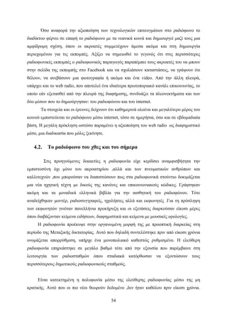 54
Όσο αναφορά την αξιοποίηση των τεχνολογικών επιτευγμάτων στο ραδιόφωνο το
διαδίκτυο φέρνει σε επαφή το ραδιόφωνο με τα νεανικά κοινά και δημιουργεί μαζί τους μια
αμφίδρομη σχέση, όπου οι ακροατές συμμετέχουν άμεσα ακόμα και στη δημιουργία
περιεχομένου για τις εκπομπές. Αξίζει να σημειωθεί το γεγονός ότι στις περισσότερες
ραδιοφωνικές εκπομπές ο ραδιοφωνικός παραγωγός παραπέμπει τους ακροατές του να μπουν
στην σελίδα της εκπομπής στο Facebook και να σχολιάσουν καταστάσεις, να γράψουν ότι
θέλουν, να ανεβάσουν μια φωτογραφία ή ακόμα και ένα video. Από την άλλη πλευρά,
υπάρχει και το web radio, που αποτελεί ένα ιδιαίτερα πρωτοποριακό κανάλι επικοινωνίας, το
οποίο εάν εξετασθεί από την πλευρά της διαφήμισης, συνδυάζει τα πλεονεκτήματα και των
δύο μέσων που το δημιούργησαν: του ραδιοφώνου και του internet.
Τα στοιχεία και οι έρευνες δείχνουν ότι καθημερινά ολοένα και μεγαλύτερο μέρος του
κοινού εμπιστεύεται το ραδιόφωνο μέσω internet, τόσο σε ημερήσια, όσο και σε εβδομαδιαία
βάση. Η μεγάλη πρόκληση ωστόσο παραμένει η αξιοποίηση του web radio ως διαφημιστικό
μέσο, μια διαδικασία που μόλις ξεκίνησε.
4.2. Το ραδιόφωνο του χθες και του σήμερα
Στις προηγούμενες δεκαετίες η ραδιοφωνία είχε κερδίσει αναμφισβήτητα την
εμπιστοσύνη όχι μόνο του ακροατηρίου ,αλλά και των πνευματικών ανθρώπων και
καλλιτεχνών ,που μπορούσαν να διαπιστώσουν πως στα ραδιοφωνικά στούντιο δοκιμάζεται
μια νέα ηχητική τέχνη με δικούς της κανόνες και επικοινωνιακούς κώδικες. Γράφτηκαν
ακόμη και τα μοναδικά ελληνικά βιβλία για την αισθητική του ραδιοφώνου. Τότε
αναδείχθηκαν μοντέρ, ραδιοσυγγραφείς, ηχολήπτες αλλά και εκφωνητές .Για τη πρόσληψη
των εκφωνητών γινόταν πανελλήνια προκήρυξη και οι εξετάσεις διαρκούσαν είκοσι μέρες
όπου διαβάζονταν κείμενα ειδήσεων, διαφημιστικά και κείμενα με μουσικές ορολογίες.
Η ραδιοφωνία προέκυψε στην οργανωμένη μορφή της με προοπτική διαρκείας στη
περίοδο της Μεταξικής δικτατορίας. Αυτό που δηλαδή συντελέστηκε πριν από είκοσι χρόνια
ονομάζεται απορρύθμιση, υπήρχε ένα μονοπωλιακό καθεστώς ρυθμισμένο. Η ελεύθερη
ραδιοφωνία επηρεάστηκε σε μεγάλο βαθμό τότε από την εξουσία που παρέμβαινε στη
λειτουργία των ραδιοσταθμών όπου σταδιακά κατόρθωσαν να εξοντώσουν τους
περισσότερους δημοτικούς ραδιοφωνικούς σταθμούς.
Είναι κατεκτημένη η πολυφωνία μέσω της ελεύθερης ραδιοφωνίας μέσω της μη
κρατικής. Αυτό που οι πιο νέοι θεωρούν δεδομένο ,δεν ήταν καθόλου πριν είκοσι χρόνια.
 