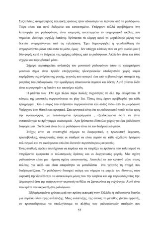 55
Συζητήσεις, αναμετρήσεις πολιτικής φύσεως ήταν αδιανόητο να περνούν από το ραδιόφωνο.
Τώρα είναι και αυτό δεδομένο και κατεκτημένο. Υπάρχουν πολλά προβλήματα στη
λειτουργία του ραδιοφώνου, είναι ισομερώς ανεπτυγμένο το ενημερωτικό σκέλος που
σημαίνει ιδιαίτερα υψηλές δαπάνες. Βρίσκεται σε κάμψη αφού το μεγαλύτερο μέρος των
δεκτών ενημερώνονται από τη τηλεόραση. Έχει δημιουργηθεί η ψευδαίσθηση ότι
ενημερώνονται μόνο από αυτό το μέσο, όμως δεν υπάρχει κάποιος που να μην ακούει μια ή
δύο φορές κατά τη διάρκεια της ημέρας ειδήσεις από το ραδιόφωνο. Απλά δεν είναι πια τόσο
ισχυρό και παρεμβατικό μέσο .
Σήμερα παρατηρείται ανάπτυξη του μουσικού ραδιοφώνου όπου το εκπεμπόμενο
μουσικό σήμα είναι προϊόν επεξεργασίας ηλεκτρονικών υπολογιστών χωρίς καμία
παρέμβαση της ανθρώπινης φωνής, γεγονός που αναιρεί ένα από τα βασικότερα στοιχεία της
γοητείας του ραδιοφώνου, την αμφίδρομη επικοινωνία πομπού και δέκτη. Αυτό γίνεται διότι
είναι περιορισμένη η δαπάνη και αποφέρει κέρδη.
Η μπάντα των FM έχει πλέον πάρα πολλές συχνότητες σε όλη την επικράτεια. Ο
κόσμος της μουσικής συρρικνώνεται σε play list. Τόσες όσες έχουν προβλεφθεί για κάθε
πρόγραμμα , Και ο λόγος του ανθρώπου συρρικνώνεται και αυτός πίσω από το μικρόφωνο
Υπάρχουν έτσι θετικά και αρνητικά. Στα αρνητικά είναι ότι το ραδιοφωνικό τοπίο τείνει προς
την ομοιομορφία, με τυποποιημένα προγράμματα , εξειδικευμένα ώστε να είναι
ανταποδοτικό το πρόγραμμα οικονομικά . Άρα βρίσκεται δύσκολα χώρος για ένα ραδιόφωνο
διαφορετικό . Τα θετικά είναι ότι το ραδιόφωνο είναι το πιο διαδραστικό μέσο.
Στόχος είναι να αναπτυχθεί σήμερα το διαφορετικό, η προσωπική έκφραση,
πρωτοβουλίες, συνεργασίες ώστε οι σταθμοί να είναι παρών σε κάθε αξιόλογο δρώμενο
πολιτισμού και να ακούγονται από όσο δυνατόν περισσότερους ακροατές .
Ένας σταθμός πρέπει ταυτόχρονα να παράγει και να στηρίζει τα προϊόντα του πολιτισμού να
στηρίζονται έμπρακτα οι πολιτισμικές δράσεις και οι διοργανωτές φορείς. Μια σχέση
ραδιοφώνου είναι μια άμεση σχέση επικοινωνίας. Αποτελεί το πιο κοντινό μέσο στους
πολίτες, για αυτό και είναι απαραίτητο να μεταδίδεται ένα γεγονός τη στιγμή που
διαδραματίζεται. Το ραδιόφωνο διατηρεί ακόμη και σήμερα τη μαγεία του δίνοντας στον
ακροατή την δυνατότητα να ανακαλύψει μόνος του την αλήθεια και όχι παρουσιάζοντας την.
Δημιουργεί έτσι την ανάγκη στον ακροατή να θέλει να ξανακούσει τη συχνότητα. Αυτό είναι
που κράτα τον ακροατή στο ραδιόφωνο.
Εβδομήνταπέντε χρόνια μετά την πρώτη εκπομπή στην Ελλάδα, η ραδιοφωνία διανύει
μια περίοδο ιδιαίτερης ανάπτυξης. Μιας ανάπτυξης, της οποίας το μέγεθος γίνεται εμφανές,
αν προσπαθήσουμε να υπολογίσουμε το πλήθος των ραδιοφωνικών σταθμών που
 