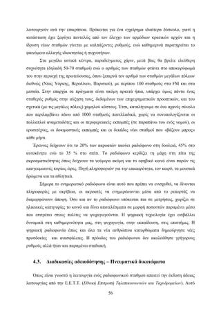 56
λειτουργούν ανά την επικράτεια. Πρόκειται για ένα εγχείρημα ιδιαίτερα δύσκολο, γιατί η
κατάσταση έχει ξεφύγει παντελώς από τον έλεγχο των αρμόδιων κρατικών αρχών και η
ίδρυση νέων σταθμών γίνεται με καλπάζοντες ρυθμούς, ενώ καθημερινά παρατηρείται το
φαινόμενο αλλαγής ιδιοκτησίας ή συχνοτήτων.
Στα μεγάλα αστικά κέντρα, παραδείγματος χάριν, μετά βίας θα βρείτε ελεύθερη
συχνότητα (δηλαδή 50-70 σταθμοί) ενώ ο αριθμός των σταθμών φτάνει στο αποκορύφωμά
του στην περιοχή της πρωτεύουσας, όπου ξεπερνά τον αριθμό των σταθμών μεγάλων πόλεων
διεθνώς (Νέας Υόρκης, Βερολίνου, Παρισιού), με περίπου 100 σταθμούς στα FM και στα
μεσαία. Στην επαρχία τα πράγματα είναι ακόμη αρκετά ήπια, υπάρχει όμως πάντα ένας
σταθερός ρυθμός στην αύξηση τους, δεδομένων των επιχειρηματικών προοπτικών, και του
σχετικά (με τις μεγάλες πόλεις) χαμηλού κόστους. Έτσι, καταλήγουμε σε ένα αχανές σύνολο
που περιλαμβάνει πάνω από 1000 σταθμούς πανελλαδικά, χωρίς να συνυπολογίζονται οι
πολλαπλοί αναμεταδότες και οι περιφερειακές εκπομπές (σε παραπάνω του ενός νομού), οι
ερασιτέχνες, οι δοκιμαστικές εκπομπές και οι δεκάδες νέοι σταθμοί που «βάζουν μπρος»
κάθε μήνα.
Έρευνες δείχνουν ότι το 20% των ακροατών ακούει ραδιόφωνο στη δουλειά, 45% στο
αυτοκίνητο ενώ το 35 % στο σπίτι. Το ραδιόφωνο κερδίζει τη μάχη στη πίτα της
ακροαματικότητας όπως δείχνουν τα νούμερα ακόμη και το εφηβικό κοινό είναι παρών τις
απογευματινές κυρίως ώρες. Πηγή πληροφοριών για την επικαιρότητα, τον καιρό, τα μουσικά
δρώμενα και τα αθλητικά.
Σήμερα το ενημερωτικό ραδιόφωνο είναι αυτό που πρέπει να ενισχυθεί, να δίνονται
πληροφορίες με ακρίβεια, οι ακροατές να ενημερώνονται μέσα από το ρεπορτάζ να
διαμορφώνουν άποψη. Όσο και αν το ραδιόφωνο υπόκειται πια σε μετρήσεις, χωρίζει σε
ηλικιακές κατηγορίες το κοινό και δίνει αποτελέσματα σε μορφή ποσοστών παραμένει μέσο
που επιτρέπει στους πολίτες να ψυχαγωγούνται. Η ψηφιακή τεχνολογία έχει εισβάλλει
δυναμικά στη καθημερινότητα μας, στη ψυχαγωγία, στην εκπαίδευση, στις επιστήμες. Η
ψηφιακή ραδιοφωνία όπως και όλα τα νέα ανθρώπινα κατορθώματα δημιούργησε νέες
προσδοκίες και ανασφάλειες. Η πρόοδος του ραδιόφωνου δεν ακολούθησε γρήγορους
ρυθμούς αλλά ήταν και παραμένει σταδιακή.
4.3. Διαδικασίες αδειοδότησης – Πνευματικά δικαιώματα
Όπως είναι γνωστό η λειτουργία ενός ραδιοφωνικού σταθμού απαιτεί την έκδοση άδειας
λειτουργίας από την Ε.Ε.Τ.Τ. (Εθνική Επιτροπή Τηλεπικοινωνιών και Ταχυδρομείων). Αυτό
 