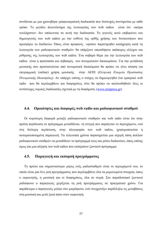 57
συνδέεται με μια χρονοβόρα γραφειοκρατική διαδικασία που δυστυχώς συντηρείται με κάθε
τρόπο. Το μεγάλο πλεονέκτημα της λειτουργίας των web radios είναι ότι –ακόμα
τουλάχιστον- δεν υπόκεινται σε αυτή την διαδικασία. Το γεγονός αυτό επιβαρύνει του
δημιουργούς των web radios με την ευθύνη της ορθής χρήσης των δυνατοτήτων που
προσφέρει το διαδίκτυο. Όπως είναι προφανές –εφόσον παρατηρηθεί κατάχρηση κατά τη
λειτουργία των ραδιοφωνικών σταθμών- θα υπάρξουν οπωσδήποτε απόπειρες ελέγχου και
ρύθμισης της λειτουργίας των web radios. Ένα σοβαρό θέμα για την λειτουργία των web
radios είναι η προστασία και σεβασμός των πνευματικών δικαιωμάτων. Για την μετάδοση
μουσικής που προστατεύεται από πνευματικά δικαιώματα θα πρέπει να γίνει αίτηση για
επιγραμμική (online) χρήση μουσικής στην ΑΕΠΙ (Ελληνική Εταιρεία Προστασίας
Πνευματικής Ιδιοκτησίας). Αν υπάρχει επίσης ο στόχος να δημιουργηθεί ένα εμπορικό web
radio που θα περιλαμβάνει και διαφημίσεις τότε θα πρέπει να ακολουθηθούν όλες οι
αντίστοιχες νομικές διαδικασίες σχετικά με τη διαφήμιση. (www.minpress.gr).
4.4. Ομοιότητες και διαφορές web radio και ραδιοφωνικού σταθμού
Οι κυριότερη διαφορά μεταξύ ραδιοφωνικών σταθμών και web radio είναι ότι στην
πρώτη περίπτωση το πρόγραμμα μεταδίδεται. τη στιγμή που παράγεται το περιεχόμενο, ενώ
στη δεύτερη περίπτωση, στην πλειοψηφία των web radios, χρησιμοποιείται η
αυτοματοποιημένη παραγωγή. Τα τελευταία χρόνια παρατηρείται μια ισχυρή τάση πολλών
ραδιοφωνικών σταθμών να μεταδίδουν το πρόγραμμά τους και μέσω διαδικτύου, όπως επίσης
όμως και μια αύξηση των web radios που εκπέμπουν ζωντανό πρόγραμμα.
4.5. Παραγωγή και εκπομπή προγράμματος
Το πρώτο και σημαντικότερο μέρος ενός ραδιοσταθμού είναι το περιεχόμενό του, το
οποίο είναι μία live ροή προγράμματος που περιλαμβάνει όλα τα μεμονωμένα στοιχεία, όπως
ο εκφωνητής, η μουσική και οι διαφημίσεις, όλα σε σειρά. Στο παραδοσιακό ζωντανό
ραδιόφωνο ο παραγωγός χειρίζεται τη ροή προγράμματος σε πραγματικό χρόνο. Για
παράδειγμα ο παραγωγός μιλάει στο μικρόφωνο, ενώ συγχρονίζει παράλληλα τις μεταβάσεις
στη μουσική και μετά ξανά πίσω στον εκφωνητή.
 