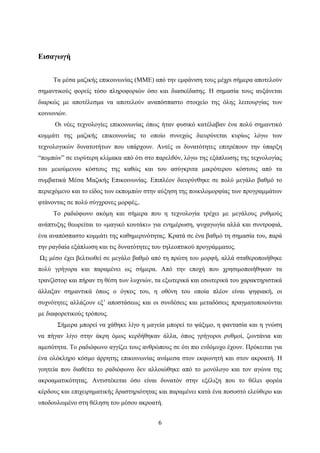 6
Εισαγωγή
Τα μέσα μαζικής επικοινωνίας (ΜΜΕ) από την εμφάνιση τους μέχρι σήμερα αποτελούν
σημαντικούς φορείς τόσο πληροφοριών όσο και διασκέδασης. Η σημασία τους αυξάνεται
διαρκώς με αποτέλεσμα να αποτελούν αναπόσπαστο στοιχείο της όλης λειτουργίας των
κοινωνιών.
Οι νέες τεχνολογίες επικοινωνίας όπως ήταν φυσικό κατέλαβαν ένα πολύ σημαντικό
κομμάτι της μαζικής επικοινωνίας το οποίο συνεχώς διευρύνεται κυρίως λόγω των
τεχνολογικών δυνατοτήτων που υπάρχουν. Αυτές οι δυνατότητες επιτρέπουν την ύπαρξη
“πομπών” σε ευρύτερη κλίμακα από ότι στο παρελθόν, λόγω της εξάπλωσης της τεχνολογίας
του μειούμενου κόστους της καθώς και του ασύγκριτα μικρότερου κόστους από τα
συμβατικά Μέσα Μαζικής Επικοινωνίας. Επιπλέον διευρύνθηκε σε πολύ μεγάλο βαθμό το
περιεχόμενο και το είδος των εκπομπών στην αύξηση της ποικιλομορφίας των προγραμμάτων
φτάνοντας σε πολύ σύγχρονες μορφές,.
Το ραδιόφωνο ακόμη και σήμερα που η τεχνολογία τρέχει με μεγάλους ρυθμούς
ανάπτυξης θεωρείται το «μαγικό κουτάκι» για ενημέρωση, ψυχαγωγία αλλά και συντροφιά,
ένα αναπόσπαστο κομμάτι της καθημερινότητας. Κρατά σε ένα βαθμό τη σημασία του, παρά
την ραγδαία εξάπλωση και τις δυνατότητες του τηλεοπτικού προγράμματος.
Ως μέσο έχει βελτιωθεί σε μεγάλο βαθμό από τη πρώτη του μορφή, αλλά σταθεροποιήθηκε
πολύ γρήγορα και παραμένει ως σήμερα. Από την εποχή που χρησιμοποιήθηκαν τα
τρανζίστορ και πήραν τη θέση των λυχνιών, τα εξωτερικά και εσωτερικά του χαρακτηριστικά
άλλαξαν σημαντικά όπως ο όγκος του, η οθόνη του οποία πλέον είναι ψηφιακή, οι
συχνότητες αλλάζουν εξ’ αποστάσεως και οι συνδέσεις και μεταδόσεις πραγματοποιούνται
με διαφορετικούς τρόπους.
Σήμερα μπορεί να χάθηκε λίγο η μαγεία μπορεί το ψάξιμο, η φαντασία και η γνώση
να πήγαν λίγο στην άκρη όμως κερδήθηκαν άλλα, όπως γρήγοροι ρυθμοί, ζωντάνια και
αμεσότητα. Το ραδιόφωνο αγγίζει τους ανθρώπους σε ότι πιο ενδόμυχο έχουν. Πρόκειται για
ένα ολόκληρο κόσμο άρρητης επικοινωνίας ανάμεσα στον εκφωνητή και στον ακροατή. Η
γοητεία που διαθέτει το ραδιόφωνο δεν αλλοιώθηκε από το μονόλογο και τον αγώνα της
ακροαματικότητας. Αντιστέκεται όσο είναι δυνατόν στην εξέλιξη που το θέλει φορέα
κέρδους και επιχειρηματικής δραστηριότητας και παραμένει κατά ένα ποσοστό ελεύθερο και
υποδουλωμένο στη θέληση του μέσου ακροατή.
 