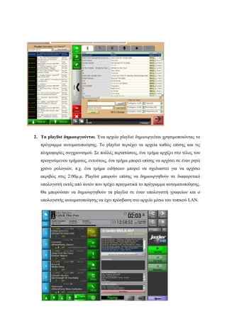 60
2. Τα playlist δημιουργούνται. Ένα αρχείο playlist δημιουργείται χρησιμοποιώντας το
πρόγραμμα αυτοματοποίησης. Το playlist περιέχει τα αρχεία καθώς επίσης και τις
πληροφορίες συγχρονισμού. Σε πολλές περιπτώσεις, ένα τμήμα αρχίζει στο τέλος του
προηγούμενου τμήματος, εντούτοις, ένα τμήμα μπορεί επίσης να αρχίσει σε έναν ρητό
χρόνο ρολογιών, π.χ. ένα τμήμα ειδήσεων μπορεί να σχεδιαστεί για να αρχίσει
ακριβώς στις 2:00μ.μ. Playlist μπορούν επίσης να δημιουργηθούν σε διαφορετικό
υπολογιστή εκτός από αυτόν που τρέχει πραγματικά το πρόγραμμα αυτοματοποίησης.
Θα μπορούσαν να δημιουργηθούν τα playlist σε έναν υπολογιστή γραφείων και ο
υπολογιστής αυτοματοποίησης να έχει πρόσβαση στο αρχείο μέσω του τοπικού LAN.
 