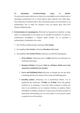 61
Το πρόγραμμα αυτοματοποίησης τρέχει το playlist.
Τα μεμονωμένα αρχεία παίζονται με οδηγίες που περιλαμβάνονται στο playlist από το
πρόγραμμα αυτοματισμού και το τελικό ηχητικό σήμα οδηγείται στην κάρτα ήχου.
Στην περίπτωση του Ιnternet radio ο ίδιος υπολογιστής μπορεί να λειτουργήσεις κι ως
ψηφιοποιητής, έτσι το σήμα δεν οδηγείται εκτός της κάρτας ήχου, αλλά στον
Windows Media Encoder.
3. Κωδικοποίηση του προγράμματος. Μετά από την δημιουργία των playlists το σήμα
πρέπει να κωδικοποιηθεί σε ένα stream για να οδηγηθεί στο διαδίκτυο. Το ρόλο του
κωδικοποιητή αναλαμβάνει ο windows media encoder. Για να ξεκινήσει η
κωδικοποίηση, η διαδικασία είναι η εξής:
1. Στον Windows Media Encoder, επιλέγουμε New Session.
2. Στο παράθυρο New Session, επιλέγουμε Broadcast a live event.
3. Στο παράθυρο New Session Wizard, εισάγουμε τις ακόλουθες πληροφορίες:
1. Device Options. Επιλέγουμε μόνο το Audio check box και επιλέγουμε την
κατάλληλη κάρτα ήχου.
2. Broadcast Method. Επιλέγουμε Push to a Windows Media server (the
connection is initiated by the encoder)
3. Server and Publishing Point.Επιλέγουμε τα στοιχεία που σας έχει δώσει
ο streaming provider στις επιλογές Server name και Publishing point.
4. Encoding options. Επιλέγουμε ένα ή περισσότερα bitrates. Για το
παράδειγμά μας επιλέγουμε: 70 Kbps και 24 Kbps. Όταν ένας χρήστης
συνδέεται με το streaming, ο server θα στείλει αυτόματα το stream που
είναι το πιο κατάλληλο για την ταχύτητα σύνδεσης του χρήστη. Πρέπει
οπωσδήποτε να λάβουμε υπόψη ότι το εύρος ζώνης στα δίκτυα μεταξύ του
υπολογιστή κωδικοποίησης και του server πρέπει να είναι αρκετά υψηλό
να χειριστεί και τα δύο κανάλια.
 
